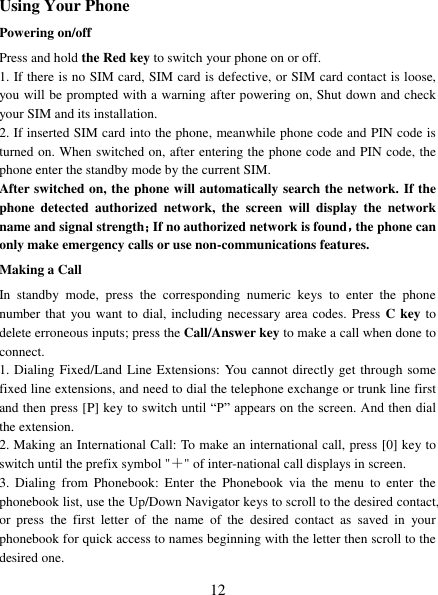   12  Using Your Phone Powering on/off Press and hold the Red key to switch your phone on or off.   1. If there is no SIM card, SIM card is defective, or SIM card contact is loose, you will be prompted with a warning after powering on, Shut down and check your SIM and its installation.   2. If inserted SIM card into the phone, meanwhile phone code and PIN code is turned on. When switched on, after entering the phone code and PIN code, the phone enter the standby mode by the current SIM. After switched on, the phone will automatically search the network. If the phone  detected  authorized  network,  the  screen  will  display  the  network name and signal strength；If no authorized network is found，the phone can only make emergency calls or use non-communications features. Making a Call In  standby  mode,  press  the  corresponding  numeric  keys  to  enter  the  phone number that you want to dial,  including necessary area codes. Press C key to delete erroneous inputs; press the Call/Answer key to make a call when done to connect. 1. Dialing Fixed/Land Line Extensions: You cannot directly get through some fixed line extensions, and need to dial the telephone exchange or trunk line first and then press [P] key to switch until “P” appears on the screen. And then dial the extension.   2. Making an International Call: To make an international call, press [0] key to switch until the prefix symbol &quot;＋&quot; of inter-national call displays in screen. 3.  Dialing  from  Phonebook:  Enter  the  Phonebook  via  the  menu  to  enter  the phonebook list, use the Up/Down Navigator keys to scroll to the desired contact, or  press  the  first  letter  of  the  name  of  the  desired  contact  as  saved  in  your phonebook for quick access to names beginning with the letter then scroll to the desired one. 