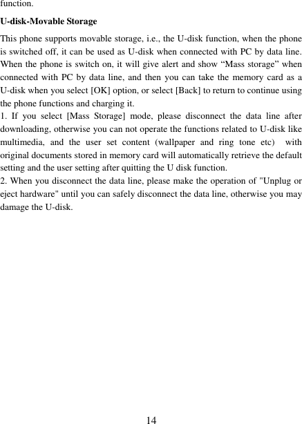   14 function. U-disk-Movable Storage This phone supports movable storage, i.e., the U-disk function, when the phone is switched off, it can be used as U-disk when connected with PC by data line. When the phone is switch on, it will give alert and show “Mass storage” when connected with PC by data line, and  then you can take  the  memory card  as  a U-disk when you select [OK] option, or select [Back] to return to continue using the phone functions and charging it. 1.  If  you  select  [Mass  Storage]  mode,  please  disconnect  the  data  line  after downloading, otherwise you can not operate the functions related to U-disk like multimedia,  and  the  user  set  content  (wallpaper  and  ring  tone  etc)    with original documents stored in memory card will automatically retrieve the default setting and the user setting after quitting the U disk function. 2. When you disconnect the data line, please make the operation of &quot;Unplug or eject hardware&quot; until you can safely disconnect the data line, otherwise you may damage the U-disk.         