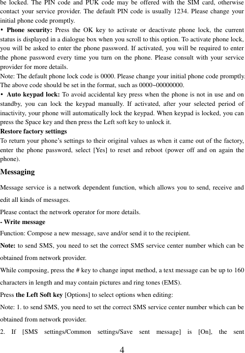   4 be  locked.  The  PIN  code  and  PUK  code  may  be  offered  with  the  SIM  card,  otherwise contact your service provider. The default PIN code is usually 1234. Please change your initial phone code promptly.   • Phone  security:  Press  the  OK  key  to  activate  or  deactivate  phone  lock,  the  current status is displayed in a dialogue box when you scroll to this option. To activate phone lock, you will be asked to enter the phone password. If activated, you will be required to enter the phone password  every time  you turn  on  the  phone. Please  consult with  your service provider for more details. Note: The default phone lock code is 0000. Please change your initial phone code promptly. The above code should be set in the format, such as 0000~00000000. • Auto keypad lock: To avoid accidental key press when the phone is not in use and on standby,  you  can  lock  the  keypad  manually.  If  activated,  after  your  selected  period  of inactivity, your phone will automatically lock the keypad. When keypad is locked, you can press the Space key and then press the Left soft key to unlock it. Restore factory settings To return your phone’s settings to their original values as when it came out of the factory, enter  the  phone  password,  select  [Yes]  to  reset  and  reboot  (power  off  and  on  again  the phone). Messaging Message service is a network dependent function, which allows you to send, receive and edit all kinds of messages.   Please contact the network operator for more details. - Write message Function: Compose a new message, save and/or send it to the recipient. Note: to send SMS, you need to set the correct SMS service center number which can be obtained from network provider. While composing, press the # key to change input method, a text message can be up to 160 characters in length and may contain pictures and ring tones (EMS).   Press the Left Soft key [Options] to select options when editing: Note: 1. to send SMS, you need to set the correct SMS service center number which can be obtained from network provider. 2.  If  [SMS  settings/Common  settings/Save  sent  message]  is  [On],  the  sent 