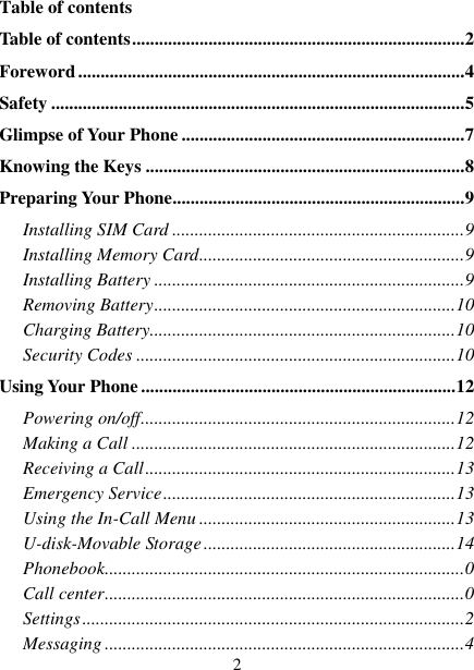   2 Table of contents Table of contents .......................................................................... 2 Foreword ...................................................................................... 4 Safety ............................................................................................ 5 Glimpse of Your Phone ............................................................... 7 Knowing the Keys ....................................................................... 8 Preparing Your Phone ................................................................. 9 Installing SIM Card ................................................................. 9 Installing Memory Card ........................................................... 9 Installing Battery ..................................................................... 9 Removing Battery ................................................................... 10 Charging Battery.................................................................... 10 Security Codes ....................................................................... 10 Using Your Phone ...................................................................... 12 Powering on/off ...................................................................... 12 Making a Call ........................................................................ 12 Receiving a Call ..................................................................... 13 Emergency Service ................................................................. 13 Using the In-Call Menu ......................................................... 13 U-disk-Movable Storage ........................................................ 14 Phonebook ................................................................................ 0 Call center ................................................................................ 0 Settings ..................................................................................... 2 Messaging ................................................................................ 4 