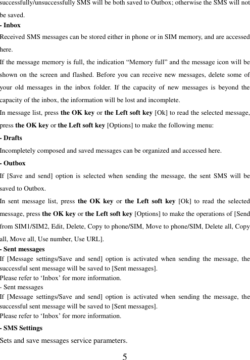   5 successfully/unsuccessfully SMS will be both saved to Outbox; otherwise the SMS will not be saved.   - Inbox Received SMS messages can be stored either in phone or in SIM memory, and are accessed here. If the message memory is full, the indication “Memory full” and the message icon will be shown on the screen and  flashed. Before you can receive new  messages, delete some of your  old  messages  in  the  inbox  folder.  If  the  capacity  of  new  messages  is  beyond  the capacity of the inbox, the information will be lost and incomplete. In message list, press the OK key or the Left soft key [Ok] to read the selected message, press the OK key or the Left soft key [Options] to make the following menu:   - Drafts Incompletely composed and saved messages can be organized and accessed here. - Outbox If  [Save  and  send]  option  is  selected  when  sending  the  message,  the  sent  SMS  will  be saved to Outbox. In  sent  message  list,  press  the  OK  key  or the  Left  soft  key [Ok]  to  read  the  selected message, press the OK key or the Left soft key [Options] to make the operations of [Send from SIM1/SIM2, Edit, Delete, Copy to phone/SIM, Move to phone/SIM, Delete all, Copy all, Move all, Use number, Use URL]. - Sent messages If  [Message  settings/Save  and  send]  option  is  activated  when  sending  the  message,  the successful sent message will be saved to [Sent messages]. Please refer to ‘Inbox’ for more information. - Sent messages If  [Message  settings/Save  and  send]  option  is  activated  when  sending  the  message,  the successful sent message will be saved to [Sent messages]. Please refer to ‘Inbox’ for more information. - SMS Settings Sets and save messages service parameters. 