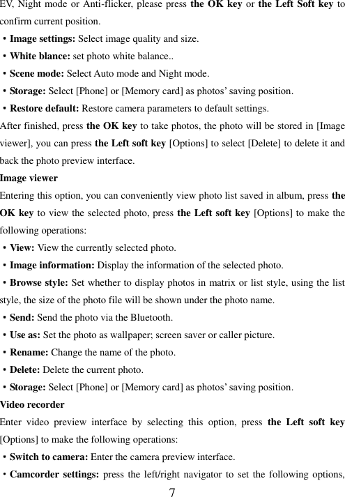   7 EV, Night mode or Anti-flicker, please press the OK key or the Left Soft key to confirm current position. ·Image settings: Select image quality and size. ·White blance: set photo white balance.. ·Scene mode: Select Auto mode and Night mode. ·Storage: Select [Phone] or [Memory card] as photos’ saving position. ·Restore default: Restore camera parameters to default settings.   After finished, press the OK key to take photos, the photo will be stored in [Image viewer], you can press the Left soft key [Options] to select [Delete] to delete it and back the photo preview interface.   Image viewer Entering this option, you can conveniently view photo list saved in album, press the OK key to view the selected photo, press the Left soft key [Options] to make the following operations: ·View: View the currently selected photo.   ·Image information: Display the information of the selected photo.   ·Browse style: Set whether to display photos in matrix or list style, using the list style, the size of the photo file will be shown under the photo name. ·Send: Send the photo via the Bluetooth. ·Use as: Set the photo as wallpaper; screen saver or caller picture. ·Rename: Change the name of the photo. ·Delete: Delete the current photo. ·Storage: Select [Phone] or [Memory card] as photos’ saving position. Video recorder Enter  video  preview  interface  by  selecting  this  option,  press  the  Left  soft  key [Options] to make the following operations: ·Switch to camera: Enter the camera preview interface. ·Camcorder settings: press the left/right navigator to set the following options, 