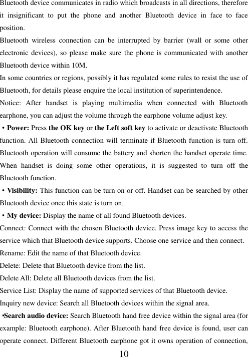   10 Bluetooth device communicates in radio which broadcasts in all directions, therefore it  insignificant  to  put  the  phone  and  another  Bluetooth  device  in  face  to  face position. Bluetooth  wireless  connection  can  be  interrupted  by  barrier  (wall  or  some  other electronic devices), so  please  make sure  the  phone is  communicated with another Bluetooth device within 10M.   In some countries or regions, possibly it has regulated some rules to resist the use of Bluetooth, for details please enquire the local institution of superintendence. Notice:  After  handset  is  playing  multimedia  when  connected  with  Bluetooth earphone, you can adjust the volume through the earphone volume adjust key. ·Power: Press the OK key or the Left soft key to activate or deactivate Bluetooth function. All Bluetooth connection will terminate if Bluetooth function is turn off. Bluetooth operation will consume the battery and shorten the handset operate time. When  handset  is  doing  some  other  operations,  it  is  suggested  to  turn  off  the Bluetooth function.   ·Visibility: This function can be turn on or off. Handset can be searched by other Bluetooth device once this state is turn on. ·My device: Display the name of all found Bluetooth devices. Connect: Connect with the chosen Bluetooth device. Press image key to access the service which that Bluetooth device supports. Choose one service and then connect. Rename: Edit the name of that Bluetooth device. Delete: Delete that Bluetooth device from the list. Delete All: Delete all Bluetooth devices from the list. Service List: Display the name of supported services of that Bluetooth device. Inquiry new device: Search all Bluetooth devices within the signal area. ·Search audio device: Search Bluetooth hand free device within the signal area (for example: Bluetooth earphone). After Bluetooth hand free device is found, user can operate connect. Different Bluetooth earphone got it owns operation of connection, 