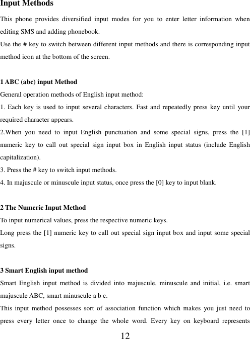   12   Input Methods This  phone  provides  diversified  input  modes  for  you  to  enter  letter  information  when editing SMS and adding phonebook.   Use the # key to switch between different input methods and there is corresponding input method icon at the bottom of the screen.  1 ABC (abc) input Method General operation methods of English input method: 1. Each key is used to  input  several characters. Fast and  repeatedly press key until your required character appears. 2.When  you  need  to  input  English  punctuation  and  some  special  signs,  press  the  [1] numeric  key  to  call  out  special  sign  input  box  in English  input  status  (include  English capitalization). 3. Press the # key to switch input methods. 4. In majuscule or minuscule input status, once press the [0] key to input blank.  2 The Numeric Input Method To input numerical values, press the respective numeric keys. Long press the [1] numeric key to call out special sign input box and input some special signs.  3 Smart English input method Smart  English  input  method  is  divided  into  majuscule,  minuscule  and  initial,  i.e.  smart majuscule ABC, smart minuscule a b c. This  input  method  possesses  sort  of  association  function  which  makes  you  just  need  to press  every  letter  once  to  change  the  whole  word.  Every  key  on  keyboard  represents 