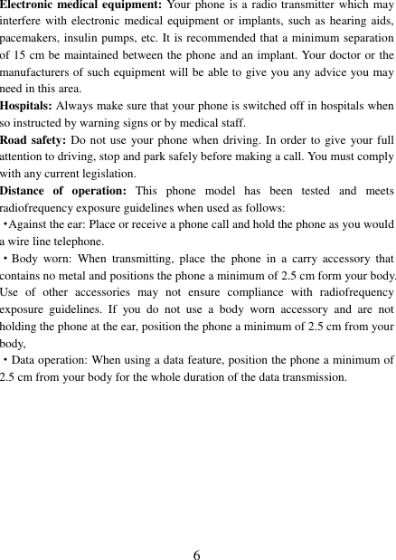   6 Electronic medical equipment: Your phone is a radio transmitter which may interfere with electronic  medical equipment or implants, such as hearing aids, pacemakers, insulin pumps, etc. It is recommended that a minimum separation of 15 cm be maintained between the phone and an implant. Your doctor or the manufacturers of such equipment will be able to give you any advice you may need in this area.   Hospitals: Always make sure that your phone is switched off in hospitals when so instructed by warning signs or by medical staff.   Road safety: Do not use  your phone when driving. In order to give your full attention to driving, stop and park safely before making a call. You must comply with any current legislation. Distance  of  operation:  This  phone  model  has  been  tested  and  meets radiofrequency exposure guidelines when used as follows: ·Against the ear: Place or receive a phone call and hold the phone as you would a wire line telephone. ·Body  worn:  When  transmitting,  place  the  phone  in  a  carry  accessory  that contains no metal and positions the phone a minimum of 2.5 cm form your body. Use  of  other  accessories  may  not  ensure  compliance  with  radiofrequency exposure  guidelines.  If  you  do  not  use  a  body  worn  accessory  and  are  not holding the phone at the ear, position the phone a minimum of 2.5 cm from your body, ·Data operation: When using a data feature, position the phone a minimum of 2.5 cm from your body for the whole duration of the data transmission. 