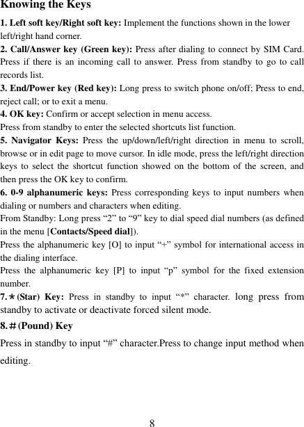   8 Knowing the Keys 1. Left soft key/Right soft key: Implement the functions shown in the lower left/right hand corner. 2. Call/Answer key (Green key): Press after dialing to connect by SIM Card. Press if there is  an  incoming  call to  answer. Press  from standby to go  to call records list. 3. End/Power key (Red key): Long press to switch phone on/off; Press to end, reject call; or to exit a menu. 4. OK key: Confirm or accept selection in menu access. Press from standby to enter the selected shortcuts list function. 5.  Navigator  Keys:  Press  the  up/down/left/right  direction  in  menu  to  scroll, browse or in edit page to move cursor. In idle mode, press the left/right direction keys to  select  the shortcut function showed  on  the  bottom  of  the  screen, and then press the OK key to confirm. 6. 0-9 alphanumeric keys: Press corresponding keys to input numbers when dialing or numbers and characters when editing. From Standby: Long press “2” to “9” key to dial speed dial numbers (as defined in the menu [Contacts/Speed dial]). Press the alphanumeric key [O] to input “+” symbol for international access in the dialing interface.   Press  the  alphanumeric  key  [P]  to  input  “p”  symbol  for  the  fixed  extension number. 7.＊(Star)  Key:  Press  in  standby  to  input  “*”  character.  long  press  from standby to activate or deactivate forced silent mode. 8.＃(Pound) Key Press in standby to input “#” character.Press to change input method when editing.   