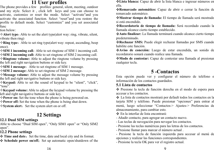 16 11 User profiles The phone provides a few    profiles: general, silent, meeting, outdoor and my style. Select it , click left  keys and you can choose to activate, customize or reset the mode. Select “activate”and you activate the associated function. Select “reset”and you restore the profile to default mode. Select “customize” and you set associated func tion below: Alert type：Able to set the alert type(alert way: ring, vibrate, silent, vibrate then ring) Ring type：Able to set ring type(alert way: repeat, ascending, beep once). SIM 1 incoming call：Able to set ringtone of SIM 1 incoming call. SIM 2 incoming call: Able to set ringtone of SIM 2 incoming call. Ringtone volume: Able to adjust the ringtone volume by pressing the left and right navigation buttons or side key. SIM 1 message：Able to set ringtone of SIM 1 message. SIM 2 message: Able to set ringtone of SIM 2 message. Message volume: Able to adjust the message volume by pressing the left and right navigative buttons or side key. Keypad: Able to set the sound of keypad to be “silent”, “click”, “tone”. Keypad volume: Able to adjust the keypad volume by pressing the left and right navigative buttons or side key. Power on: Set the tone when the phone is being powered on. Power off: Set the tone when the phone is being shut down. System alert：Set the system alert on or off.  12 Settings 12.1 Dual SIM settings Able to choose “Dual SIM open”, “Only SIM1 open” or “Only SIM2 open”. 12.2 Phone settings  Time and date：Set the time, date and local city and its format.  Schedule power on/off：Set up automatic open/shutdown of the 9 Lista blanca: Capaz de abrir la lista blanca e ingresar números en ella. Remarcado automático: Capaz de abrir o cerrar la función de remarcado automárico. Mostrar tiempo de llamada: El tiempo de llamada será mostrado si está encendido. Recordatorio de tiempo de llamada: Será recordado cuando la llamada alcance cierto tiempo establecido. Auto finalizar: La llamada terminará cuando alcance cierto tiempo predeterminado. Rechazar SMS: Puede elegir rechazar llamadas por SMS cuando habilite este función. Aviso de conexión: Luego de estar encendida, un sonido de recordatorio sonará cuando realice una llamada. Modo de contestar: Capaz de contestar una llamada al presionar cualquier tecla.  5 -Contactos Esta opción puede ver y configurar el número de teléfono o información de los contactos guardados. 5.1 Lista de contactos  Presione la tecla de función derecha en el modo de espera para accesar a los contactos.  La lista de contactos mostrará por default todos los contactos en la tarjeta SIM y teléfono. Puede presionar “opciones” para entrar al menú, luego seleccionar “Contactos-&gt; Ajustes-&gt; Preferencias de almacenamiento, para cambiar esto.  En la interfaz de lista encontrará: - Añadir contacto, para agregar un contacto nuevo. - Las teclas de navegación para nevegar los contactos. - Presione las teclas numéricas para las letras de los contactos. - Presione llamar para marcar el número actual . - Presione la tecla de función izquierda para accesar al menú de opciones y realizar las funciones correspondientes. - Presione la tecla OK para ver el registro actual. 