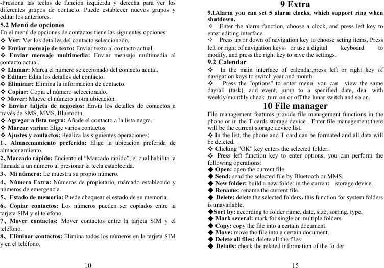 10 -Presiona las teclas de función izquierda y derecha para ver los diferentes grupos de contacto. Puede establecer nuevos grupos y editar los anteriores. 5.2 Menú de opciones En el menú de opciones de contactos tiene las siguientes opciones:  Ver: Ver los detalles del contacto seleccionado.  Enviar mensaje de texto: Enviar texto al contacto actual.  Enviar mensaje multimedia: Enviar mensaje multimedia al contacto actual.  Llamar: Marca el número seleccionado del contacto acutal.  Editar: Edita los detalles del contacto.  Eliminar: Elimina la información de contacto.  Copiar: Copia el número seleccionado.  Mover: Mueve el número a otra ubicación.  Enviar tatjeta de negocios: Envía los detalles de contactos a través de SMS, MMS, Bluetooth.  Agregar a lista negra: Añade el contacto a la lista negra.  Marcar varios: Elige varios contactos.  Ajustes y contactos: Realiza las siguientes operaciones: 1、Almacenamiento preferido: Elige la ubicación preferida de almacenamiento. 2、Marcado rápido: Enciento el “Marcado rápido”, el cual habilita la llamada a un número al presionar la tecla establecida. 3、Mi número: Le muestra su propio número. 4、Número Extra: Números de propietario, márcado establecido y números de emergencia. 5、Estado de memoria: Puede chequear el estado de su memoria. 6、Copiar contactos: Los números pueden ser copiados entre la tarjeta SIM y el teléfono. 7、Mover contactos: Mover contactos entre la tarjeta SIM y el teléfono. 8、Eliminar contactos: Elimina todos los números en la tarjeta SIM y en el teléfono.  15 9 Extra 9.1Alarm you can set 5 alarm clocks, which support ring when shutdown.   Enter the alarm function, choose a clock, and press left key to enter editing interface.     Press up or down of navigation key to choose seting items, Press left or right of navigation keys，or use a digital keyboard to modify, and press the right key to save the settings. 9.2 Calendar   In the main interface of calendar,press left or right key of navigation keys to switch year and month.    Press the &quot;options&quot; to enter menu, you can  view the same day/all (task), add event, jump to a specified date, deal with weekly/monthly check ,turn on or off the lunar switch and so on. 10 File manager File management features provide file management functions in the phone or in the T cards storage device . Enter file management,there will be the current storage device list.  In the list, the phone and T card can be formated and all data will be deleted.  Clicking &quot;OK&quot; key enters the selected folder.  Press left function key to enter options, you can perform the following operations:  Open: open the current file.  Send: send the selected file by Bluetooth or MMS.  New folder: build a new folder in the current    storage device.  Rename: rename the current file.  Delete: delete the selected folders，this function for system folders is unavailable. Sort by: according to folder name, date, size, sorting, type.  Mark several: mark for single or multiple folders.  Copy: copy the file into a certain document.  Move: move the file into a certain document.  Delete all files: delete all the files.  Details: check the related information of the folder.  