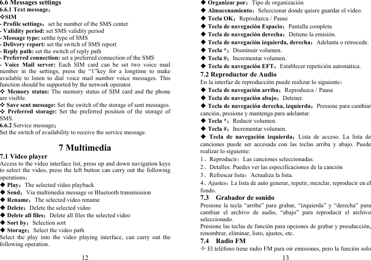 12 6.6 Messages settings 6.6.1 Text message： SIM - Profile settings：set he number of the SMS center - Validity period: set SMS validity period - Message type: setthe type of SMS - Delivery report: set the switch of SMS report - Reply path: set the switch of reply path - Preferred connection: set a preferred connection of the SMS - Voice Mail server: Each SIM card can be set two voice mail number in the settings, press the “1”key for a longtime to make available to listen to dial voice mail number voice messages. This function should be supported by the network operator.  Memory status: The memory status of SIM card and the phone are visible.  Save sent message: Set the switch of the storage of sent messages.  Preferred storage: Set the preferred position of the storage of SMS. 6.6.2 Service message： Set the switch of availability to receive the service message.  7 Multimedia 7.1 Video player Access to the video interface list, press up and down navigation keys to select the video, press the left button can carry out the following operations：  Play：The selected video playback  Send：Via multimedia message or Bluetooth transmission  Rename：The selected video rename  Delete：Delete the selected video  Delete all files：Delete all files the selected video  Sort by：Selection sort  Storage：Select the video path Select the play into the video playing interface, can carry out the following operation. 13  Organizar por：Tipo de organización  Almacenamiento：Seleccionar donde quiere guardar el video.  Tecla OK：Reproduzca / Pause  Tecla de navegación Espacio：Pantalla completa  Tecla de navegación derecha：Detiene la emisión.  Tecla de navegación izquierda, derecha：Adelanta o retrocede.  Tecla *：Disminuir volumen.  Tecla #：Incrementar volumen.  Tecla de navegación EFT：Establecer repetición automática. 7.2 Reproductor de Audio En la interfaz de reproducción puede realizar lo siguiente：  Tecla de navegación arriba：Reproduzca / Pause  Tecla de navegación abajo：Detener.  Tecla de navegación derecha, izquierda：Presione para cambiar canción, presione y mantenga para adelantar.  Tecla *：Reducir volumen.  Tecla #：Incrementar volumen.  Tecla de navegación izquierda：Lista de acceso. La lista de canciones puede ser accesada con las teclas arriba y abajo. Puede realizar lo siguiente: 1、Reproducir：Las canciones seleccionadas. 2、Detalles: Puedes ver las especificaciones de la canción 3、Refrescar lista：Actualiza la lista. 4、Ajustes：La lista de auto generar, repetir, mezclar, reproducir en el fondo. 7.3  Grabador de sonido Presione la tecla “arriba” para grabar, “izquierda” y “derecha” para cambiar el archivo de audio, “abajo” para reproducir el archivo seleccionado. Presione las teclas de función para opciones de grabar y preoducción, renombrar, eliminar, listo, ajustes, etc. 7.4  Radio FM  El teléfono tiene radio FM para oir emisiones, pero la función solo 