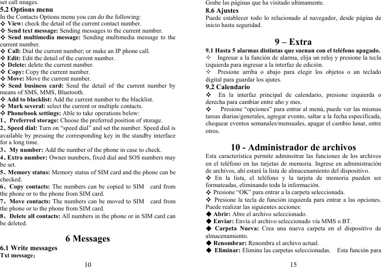 10 set call images. 5.2 Options menu In the Contacts Options menu you can do the following:  View: check the detail of the current contact number.  Send text message: Sending messages to the current number.  Send multimedia message: Sending multimedia message to the current number.  Call: Dial the current number; or make an IP phone call.  Edit: Edit the detail of the current number.  Delete: delete the current number.  Copy: Copy the current number.  Move: Move the current number.  Send business card: Send the detail of the current number by means of SMS, MMS, Bluetooth.  Add to blacklist: Add the current number to the blacklist.  Mark several: select the current or multiple contacts.  Phonebook settings: Able to take operations below: 1、Preferred storage: Choose the preferred position of storage. 2、Speed dial: Turn on “speed dial” and set the number. Speed dial is available by pressing the corresponding key in the standby interface for a long time. 3、My number: Add the number of the phone in case to check. 4、Extra number: Owner numbers, fixed dial and SOS numbers may be set. 5、Memory status: Memory status of SIM card and the phone can be checked. 6、Copy contacts: The numbers can be copied to SIM card from the phone or to the phone from SIM card. 7、Move contacts: The numbers can be moved to SIM card from the phone or to the phone from SIM card. 8、Delete all contacts: All numbers in the phone or in SIM card can be deleted.  6 Messages 6.1 Write messages Txt message： 15 Grabe las páginas que ha visitado ultimamente. 8.6 Ajustes Puede establecer todo lo relacionado al navegador, desde página de inicio hasta seguridad.  9 – Extra 9.1 Hasta 5 alarmas distintas que suenan con el teléfono apagado.     Ingresar a la función de alarma, elija un reloj y presione la tecla izquierda para ingresar a la interfaz de edición.   Presione arriba o abajo para elegir los objetos o un teclado digital para guardar los ajutes. 9.2 Calendario   En la interfaz principal de calendario, presione izquierda o derecha para cambiar entre año y mes.     Presione “opciones” para entrar al menú, puede ver las mismas tareas diarias/generales, agregar evento, saltar a la fecha especificada, chequear eventos semanales/mensuales, apagar el cambio lunar, entre otros.  10 - Administrador de archivos Esta característica permite adminsitrar las funciones de los archivos en el teléfono en las tarjetas de memoria. Ingrese en administración de archivos, ahí estará la lista de almacenamiento del dispositivo.  En la lista, el teléfono y la tarjeta de memoria pueden ser formateadas, eliminando toda la información.  Presione “OK” para entrar a la carpeta seleccionada.  Presione la tecla de función izquierda para entrar a las opciones. Puede realizar las siguientes acciones:  Abrir: Abre el archivo seleccionado.  Enviar: Envía el archivo seleccionado vía MMS o BT.  Carpeta Nueva: Crea una nueva carpeta en el dispositivo de almacenamiento.  Renombrar: Renombra el archivo actual.  Eliminar: Elimina las carpetas seleccionadas.    Esta función para 