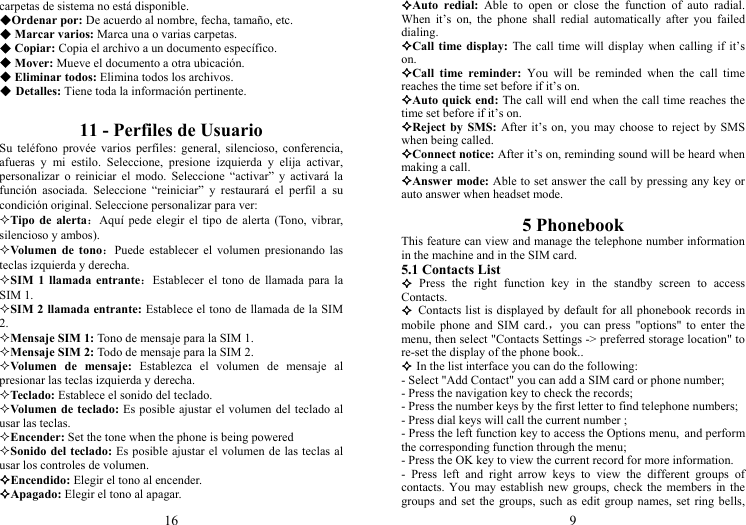 16 carpetas de sistema no está disponible. Ordenar por: De acuerdo al nombre, fecha, tamaño, etc.  Marcar varios: Marca una o varias carpetas.  Copiar: Copia el archivo a un documento específico.  Mover: Mueve el documento a otra ubicación.  Eliminar todos: Elimina todos los archivos.  Detalles: Tiene toda la información pertinente.  11 - Perfiles de Usuario Su teléfono provée varios perfiles: general, silencioso, conferencia, afueras y mi estilo. Seleccione, presione izquierda y elija activar, personalizar o reiniciar el modo. Seleccione “activar” y activará la función asociada. Seleccione “reiniciar” y restaurará el perfil a su condición original. Seleccione personalizar para ver: Tipo de alerta：Aquí pede elegir el tipo de alerta (Tono, vibrar, silencioso y ambos). Volumen de tono：Puede establecer el volumen presionando las teclas izquierda y derecha. SIM 1 llamada entrante：Establecer el tono de llamada para la SIM 1. SIM 2 llamada entrante: Establece el tono de llamada de la SIM 2. Mensaje SIM 1: Tono de mensaje para la SIM 1. Mensaje SIM 2: Todo de mensaje para la SIM 2. Volumen de mensaje: Establezca el volumen de mensaje al presionar las teclas izquierda y derecha. Teclado: Establece el sonido del teclado. Volumen de teclado: Es posible ajustar el volumen del teclado al usar las teclas. Encender: Set the tone when the phone is being powered Sonido del teclado: Es posible ajustar el volumen de las teclas al usar los controles de volumen. Encendido: Elegir el tono al encender. Apagado: Elegir el tono al apagar. 9 Auto redial: Able to open or close the function of auto radial. When it’s on, the phone shall redial automatically after you failed dialing. Call time display: The call time will display when calling if it’s on. Call time reminder: You will be reminded when the call time reaches the time set before if it’s on. Auto quick end: The call will end when the call time reaches the time set before if it’s on. Reject by SMS: After it’s on, you may choose to reject by SMS when being called. Connect notice: After it’s on, reminding sound will be heard when making a call. Answer mode: Able to set answer the call by pressing any key or auto answer when headset mode.  5 Phonebook This feature can view and manage the telephone number information in the machine and in the SIM card. 5.1 Contacts List  Press the right function key in the standby screen to access Contacts.  Contacts list is displayed by default for all phonebook records in mobile phone and SIM card.，you can press &quot;options&quot; to enter the menu, then select &quot;Contacts Settings -&gt; preferred storage location&quot; to re-set the display of the phone book..  In the list interface you can do the following: - Select &quot;Add Contact&quot; you can add a SIM card or phone number; - Press the navigation key to check the records; - Press the number keys by the first letter to find telephone numbers; - Press dial keys will call the current number ; - Press the left function key to access the Options menu, and perform the corresponding function through the menu; - Press the OK key to view the current record for more information. - Press left and right arrow keys to view the different groups of contacts. You may establish new groups, check the members in the groups and set the groups, such as edit group names, set ring bells, 