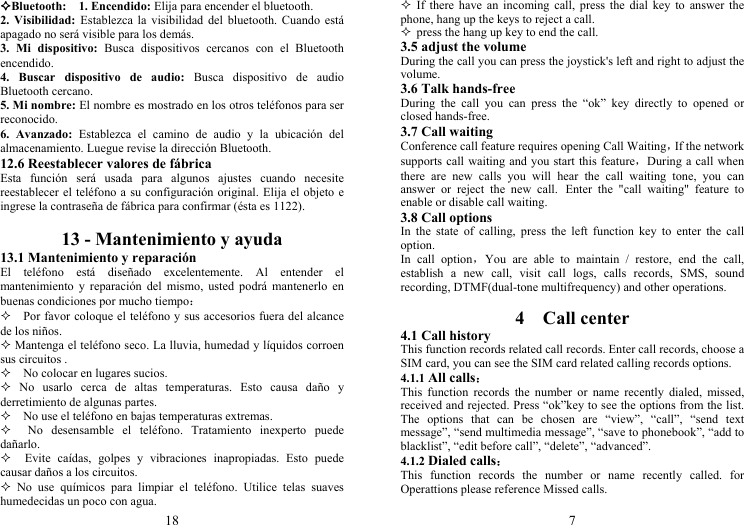 18 Bluetooth:  1. Encendido: Elija para encender el bluetooth. 2. Visibilidad: Establezca la visibilidad del bluetooth. Cuando está apagado no será visible para los demás. 3. Mi dispositivo: Busca dispositivos cercanos con el Bluetooth encendido. 4. Buscar dispositivo de audio: Busca dispositivo de audio Bluetooth cercano. 5. Mi nombre: El nombre es mostrado en los otros teléfonos para ser reconocido. 6. Avanzado: Establezca el camino de audio y la ubicación del almacenamiento. Luegue revise la dirección Bluetooth. 12.6 Reestablecer valores de fábrica Esta función será usada para algunos ajustes cuando necesite reestablecer el teléfono a su configuración original. Elija el objeto e ingrese la contraseña de fábrica para confirmar (ésta es 1122).  13 - Mantenimiento y ayuda 13.1 Mantenimiento y reparación El teléfono está diseñado excelentemente. Al entender el mantenimiento y reparación del mismo, usted podrá mantenerlo en buenas condiciones por mucho tiempo：     Por favor coloque el teléfono y sus accesorios fuera del alcance de los niños.  Mantenga el teléfono seco. La lluvia, humedad y líquidos corroen sus circuitos .     No colocar en lugares sucios.  No usarlo cerca de altas temperaturas. Esto causa daño y derretimiento de algunas partes.     No use el teléfono en bajas temperaturas extremas.   No desensamble el teléfono. Tratamiento inexperto puede dañarlo.   Evite caídas, golpes y vibraciones inapropiadas. Esto puede causar daños a los circuitos.  No use químicos para limpiar el teléfono. Utilice telas suaves humedecidas un poco con agua. 7  If there have an incoming call, press the dial key to answer the phone, hang up the keys to reject a call.  press the hang up key to end the call. 3.5 adjust the volume During the call you can press the joystick&apos;s left and right to adjust the volume. 3.6 Talk hands-free During the call you can press the “ok” key directly to opened or closed hands-free. 3.7 Call waiting Conference call feature requires opening Call Waiting，If the network supports call waiting and you start this feature，During a call when there are new calls you will hear the call waiting tone, you can answer or reject the new call. Enter the &quot;call waiting&quot; feature to enable or disable call waiting. 3.8 Call options In the state of calling, press the left function key to enter the call option. In call option，You are able to maintain / restore, end the call, establish a new call, visit call logs, calls records, SMS, sound recording, DTMF(dual-tone multifrequency) and other operations.  4  Call center 4.1 Call history This function records related call records. Enter call records, choose a SIM card, you can see the SIM card related calling records options. 4.1.1 All calls： This function records the number or name recently dialed, missed, received and rejected. Press “ok”key to see the options from the list. The options that can be chosen are “view”, “call”, “send text message”, “send multimedia message”, “save to phonebook”, “add to blacklist”, “edit before call”, “delete”, “advanced”. 4.1.2 Dialed calls： This function records the number or name recently called. for Operattions please reference Missed calls. 