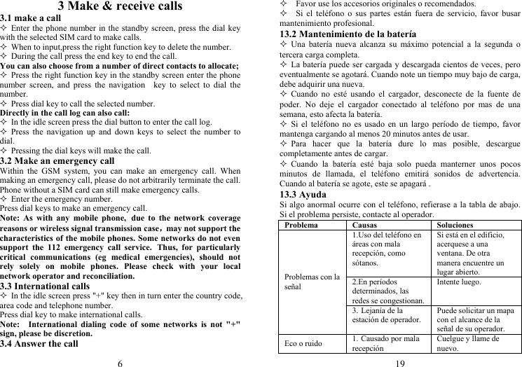 6 3 Make &amp; receive calls 3.1 make a call  Enter the phone number in the standby screen, press the dial key with the selected SIM card to make calls.  When to input,press the right function key to delete the number.  During the call press the end key to end the call. You can also choose from a number of direct contacts to allocate;  Press the right function key in the standby screen enter the phone number screen, and press the navigation  key to select to dial the number.  Press dial key to call the selected number. Directly in the call log can also call:  In the idle screen press the dial button to enter the call log.  Press the navigation up and down keys to select the number to dial.  Pressing the dial keys will make the call. 3.2 Make an emergency call Within the GSM system, you can make an emergency call. When making an emergency call, please do not arbitrarily terminate the call. Phone without a SIM card can still make emergency calls.  Enter the emergency number. Press dial keys to make an emergency call. Note: As with any mobile phone, due to the network coverage reasons or wireless signal transmission case，may not support the characteristics of the mobile phones. Some networks do not even support the 112 emergency call service. Thus, for particularly critical communications (eg medical emergencies), should not rely solely on mobile phones. Please check with your local network operator and reconciliation. 3.3 International calls  In the idle screen press &quot;+&quot; key then in turn enter the country code, area code and telephone number. Press dial key to make international calls. Note:  International dialing code of some networks is not &quot;+&quot; sign, please be discretion. 3.4 Answer the call 19     Favor use los accesorios originales o recomendados.   Si el teléfono o sus partes están fuera de servicio, favor busar mantenimiento profesional. 13.2 Mantenimiento de la batería  Una batería nueva alcanza su máximo potencial a la segunda o tercera carga completa.  La batería puede ser cargada y descargada cientos de veces, pero eventualmente se agotará. Cuando note un tiempo muy bajo de carga, debe adquirir una nueva.  Cuando no esté usando el cargador, desconecte de la fuente de poder. No deje el cargador conectado al teléfono por mas de una semana, esto afecta la batería.  Si el teléfono no es usado en un largo período de tiempo, favor mantenga cargando al menos 20 minutos antes de usar.  Para hacer que la batería dure lo mas posible, descargue completamente antes de cargar.  Cuando la batería esté baja solo pueda manterner unos pocos minutos de llamada, el teléfono emitirá sonidos de advertencia. Cuando al batería se agote, este se apagará . 13.3 Ayuda Si algo anormal ocurre con el teléfono, refierase a la tabla de abajo. Si el problema persiste, contacte al operador. Problema Causas  Soluciones Problemas con la señal 1.Uso del teléfono en áreas con mala recepción, como sótanos. Si está en el edificio, acerquese a una ventana. De otra manera encuentre un lugar abierto. 2.En períodos determinados, las redes se congestionan.Intente luego. 3. Lejanía de la estación de operador. Puede solicitar un mapa con el alcance de la señal de su operador. Eco o ruido  1. Causado por mala recepción Cuelgue y llame de nuevo. 