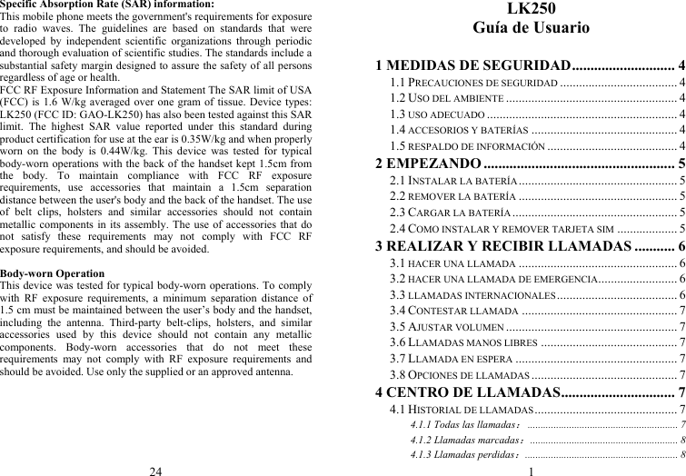 24 Specific Absorption Rate (SAR) information: This mobile phone meets the government&apos;s requirements for exposure to radio waves. The guidelines are based on standards that were developed by independent scientific organizations through periodic and thorough evaluation of scientific studies. The standards include a substantial safety margin designed to assure the safety of all persons regardless of age or health. FCC RF Exposure Information and Statement The SAR limit of USA (FCC) is 1.6 W/kg averaged over one gram of tissue. Device types: LK250 (FCC ID: GAO-LK250) has also been tested against this SAR limit. The highest SAR value reported under this standard during product certification for use at the ear is 0.35W/kg and when properly worn on the body is 0.44W/kg. This device was tested for typical body-worn operations with the back of the handset kept 1.5cm from the body. To maintain compliance with FCC RF exposure requirements, use accessories that maintain a 1.5cm separation distance between the user&apos;s body and the back of the handset. The use of belt clips, holsters and similar accessories should not contain metallic components in its assembly. The use of accessories that do not satisfy these requirements may not comply with FCC RF exposure requirements, and should be avoided.  Body-worn Operation This device was tested for typical body-worn operations. To comply with RF exposure requirements, a minimum separation distance of 1.5 cm must be maintained between the user’s body and the handset, including the antenna. Third-party belt-clips, holsters, and similar accessories used by this device should not contain any metallic components. Body-worn accessories that do not meet these requirements may not comply with RF exposure requirements and should be avoided. Use only the supplied or an approved antenna. 1 LK250 Guía de Usuario  1 MEDIDAS DE SEGURIDAD ............................  4 1.1 PRECAUCIONES DE SEGURIDAD ..................................... 4 1.2 USO DEL AMBIENTE ...................................................... 4 1.3 USO ADECUADO ............................................................ 4 1.4 ACCESORIOS Y BATERÍAS .............................................. 4 1.5 RESPALDO DE INFORMACIÓN ......................................... 4 2 EMPEZANDO .................................................... 5 2.1 INSTALAR LA BATERÍA ..................................................  5 2.2 REMOVER LA BATERÍA .................................................. 5 2.3 CARGAR LA BATERÍA .................................................... 5 2.4 COMO INSTALAR Y REMOVER TARJETA SIM ................... 5 3 REALIZAR Y RECIBIR LLAMADAS ........... 6 3.1 HACER UNA LLAMADA .................................................. 6 3.2 HACER UNA LLAMADA DE EMERGENCIA .........................  6 3.3 LLAMADAS INTERNACIONALES ......................................  6 3.4 CONTESTAR LLAMADA ................................................. 7 3.5 AJUSTAR VOLUMEN ...................................................... 7 3.6 LLAMADAS MANOS LIBRES ........................................... 7 3.7 LLAMADA EN ESPERA ................................................... 7 3.8 OPCIONES DE LLAMADAS .............................................. 7 4 CENTRO DE LLAMADAS ...............................  7 4.1 HISTORIAL DE LLAMADAS ............................................. 7 4.1.1 Todas las llamadas： .......................................................... 7 4.1.2 Llamadas marcadas： .........................................................  8 4.1.3 Llamadas perdidas： ...........................................................  8 