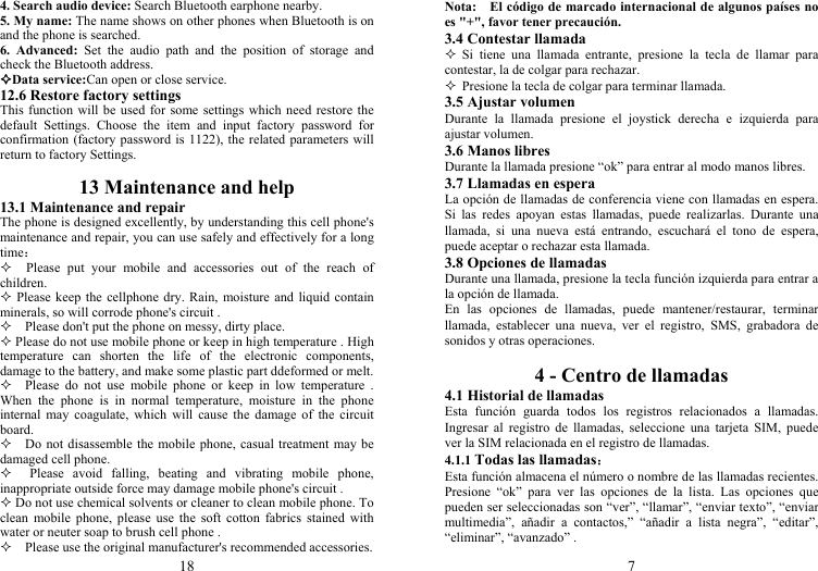 18 4. Search audio device: Search Bluetooth earphone nearby. 5. My name: The name shows on other phones when Bluetooth is on and the phone is searched. 6. Advanced: Set the audio path and the position of storage and check the Bluetooth address. Data service:Can open or close service. 12.6 Restore factory settings This function will be used for some settings which need restore the default Settings. Choose the item and input factory password for confirmation (factory password is 1122), the related parameters will return to factory Settings.  13 Maintenance and help 13.1 Maintenance and repair The phone is designed excellently, by understanding this cell phone&apos;s maintenance and repair, you can use safely and effectively for a long time：   Please put your mobile and accessories out of the reach of children.  Please keep the cellphone dry. Rain, moisture and liquid contain minerals, so will corrode phone&apos;s circuit .     Please don&apos;t put the phone on messy, dirty place.  Please do not use mobile phone or keep in high temperature . High temperature can shorten the life of the electronic components, damage to the battery, and make some plastic part ddeformed or melt.   Please do not use mobile phone or keep in low temperature . When the phone is in normal temperature, moisture in the phone internal may coagulate, which will cause the damage of the circuit board.     Do not disassemble the mobile phone, casual treatment may be damaged cell phone.   Please avoid falling, beating and vibrating mobile phone, inappropriate outside force may damage mobile phone&apos;s circuit .  Do not use chemical solvents or cleaner to clean mobile phone. To clean mobile phone, please use the soft cotton fabrics stained with water or neuter soap to brush cell phone .     Please use the original manufacturer&apos;s recommended accessories. 7 Nota:    El código de marcado internacional de algunos países no es &quot;+&quot;, favor tener precaución. 3.4 Contestar llamada  Si tiene una llamada entrante, presione la tecla de llamar para contestar, la de colgar para rechazar.  Presione la tecla de colgar para terminar llamada. 3.5 Ajustar volumen Durante la llamada presione el joystick derecha e izquierda para ajustar volumen. 3.6 Manos libres Durante la llamada presione “ok” para entrar al modo manos libres. 3.7 Llamadas en espera La opción de llamadas de conferencia viene con llamadas en espera. Si las redes apoyan estas llamadas, puede realizarlas. Durante una llamada, si una nueva está entrando, escuchará el tono de espera, puede aceptar o rechazar esta llamada. 3.8 Opciones de llamadas Durante una llamada, presione la tecla función izquierda para entrar a la opción de llamada. En las opciones de llamadas, puede mantener/restaurar, terminar llamada, establecer una nueva, ver el registro, SMS, grabadora de sonidos y otras operaciones.  4 - Centro de llamadas 4.1 Historial de llamadas Esta función guarda todos los registros relacionados a llamadas. Ingresar al registro de llamadas, seleccione una tarjeta SIM, puede ver la SIM relacionada en el registro de llamadas. 4.1.1 Todas las llamadas： Esta función almacena el número o nombre de las llamadas recientes. Presione “ok” para ver las opciones de la lista. Las opciones que pueden ser seleccionadas son “ver”, “llamar”, “enviar texto”, “enviar multimedia”, añadir a contactos,” “añadir a lista negra”, “editar”, “eliminar”, “avanzado” . 