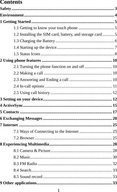   1Contents Safety ..................................................................................................  3Environment ......................................................................................  41 Getting Started ............................................................................... 51.1 Getting to know your touch phone .................................. 51.2 Installing the SIM card, battery, and storage card ........... 51.3 Charging the Battery ........................................................ 61.4 Starting up the device....................................................... 71.5 Status Icons ...................................................................... 82 Using phone features ................................................................... 102.1 Turning the phone function on and off .......................... 102.2 Making a call ................................................................. 102.3 Answering and Ending a call ......................................... 102.4 In-call options ................................................................ 112.5 Using call history ........................................................... 123 Setting on your device .................................................................. 124 ActiveSync ..................................................................................... 155 Contacts ........................................................................................ 176 Exchanging Messages .................................................................. 207 Internet ......................................................................................... 257.1 Ways of Connecting to the Internet ............................... 257.2 Browser .......................................................................... 258 Experiencing Multimedia ............................................................ 288.1 Camera &amp; Picture ........................................................... 288.2 Music.............................................................................. 308.3 FM Radio ....................................................................... 328.4 Search ............................................................................. 338.5 Sound record .................................................................. 339 Other applications ........................................................................ 33 