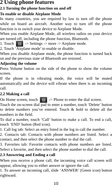   102 Using phone features 2.1 Turning the phone function on and off To enable or disable Airplane Mode In many countries, you are required by law to turn off the phone while on board an aircraft. Another way to turn off the phone function is to switch your device to Airplane Mode. When you enable Airplane Mode, all wireless radios on your device are turned off, including the phone function, Bluetooth. 1. Touch    -&gt; Settings -&gt; more -&gt; Airplane mode. 2. Touch ‘Airplane mode’ to enable or disable. When you disable Airplane mode, the phone function is turned back on and the previous state of Bluetooth are restored. Adjusting the volume Press Volume button on the side of the phone to show the volume screen.  If the phone is in vibrating mode, the voice will be muted automatically and the device will vibrate when there is an incoming call. 2.2 Making a call On Home screen, touch    -&gt; Phone to enter the dial screen. Touch the on-screen dial pad to enter a number, touch ‘Delete’ button to delete numbers you’ve entered. Touch &amp; hold to delete all the numbers in the field.   To dial a number, touch ‘Call’ button to make a call. To end a call, touch ‘END’ button (Red icon).   1. Call log tab: Select an entry listed in the log to call the number.   2. Contacts tab: Contacts with phone numbers are listed. Select a contact, and then select the phone number to dial the call.   3. Favorites tab: Favorite contacts with phone numbers are listed. Select a favorite, and then select the phone number to dial the call.   2.3 Answering and Ending a call When you receive a phone call, the incoming voice call screen will appear, allowing you to either answer or ignore the call.   1. To answer an incoming call, slide ‘ANSWER’ (Green icon) button rightward. 