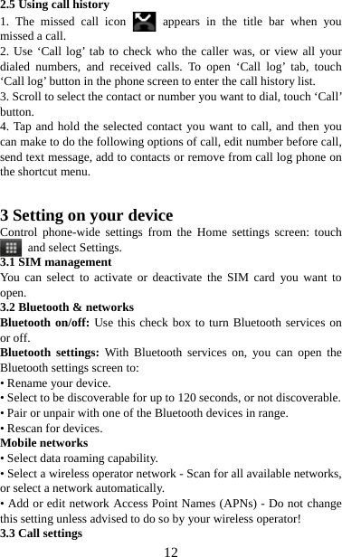   122.5 Using call history 1. The missed call icon   appears in the title bar when you missed a call.   2. Use ‘Call log’ tab to check who the caller was, or view all your dialed numbers, and received calls. To open ‘Call log’ tab, touch ‘Call log’ button in the phone screen to enter the call history list. 3. Scroll to select the contact or number you want to dial, touch ‘Call’ button. 4. Tap and hold the selected contact you want to call, and then you can make to do the following options of call, edit number before call, send text message, add to contacts or remove from call log phone on the shortcut menu.   3 Setting on your device Control phone-wide settings from the Home settings screen: touch  and select Settings.  3.1 SIM management You can select to activate or deactivate the SIM card you want to open. 3.2 Bluetooth &amp; networks Bluetooth on/off: Use this check box to turn Bluetooth services on or off.   Bluetooth settings: With Bluetooth services on, you can open the Bluetooth settings screen to: • Rename your device. • Select to be discoverable for up to 120 seconds, or not discoverable.   • Pair or unpair with one of the Bluetooth devices in range.   • Rescan for devices. Mobile networks   • Select data roaming capability.   • Select a wireless operator network - Scan for all available networks, or select a network automatically.   • Add or edit network Access Point Names (APNs) - Do not change this setting unless advised to do so by your wireless operator!   3.3 Call settings   