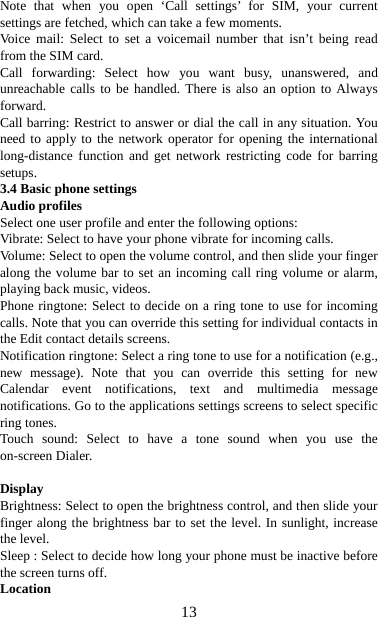   13Note that when you open ‘Call settings’ for SIM, your current settings are fetched, which can take a few moments. Voice mail: Select to set a voicemail number that isn’t being read from the SIM card.   Call forwarding: Select how you want busy, unanswered, and unreachable calls to be handled. There is also an option to Always forward.  Call barring: Restrict to answer or dial the call in any situation. You need to apply to the network operator for opening the international long-distance function and get network restricting code for barring setups. 3.4 Basic phone settings   Audio profiles Select one user profile and enter the following options: Vibrate: Select to have your phone vibrate for incoming calls.   Volume: Select to open the volume control, and then slide your finger along the volume bar to set an incoming call ring volume or alarm, playing back music, videos.   Phone ringtone: Select to decide on a ring tone to use for incoming calls. Note that you can override this setting for individual contacts in the Edit contact details screens.   Notification ringtone: Select a ring tone to use for a notification (e.g., new message). Note that you can override this setting for new Calendar event notifications, text and multimedia message notifications. Go to the applications settings screens to select specific ring tones.   Touch sound: Select to have a tone sound when you use the on-screen Dialer.    Display  Brightness: Select to open the brightness control, and then slide your finger along the brightness bar to set the level. In sunlight, increase the level.   Sleep : Select to decide how long your phone must be inactive before the screen turns off.   Location 