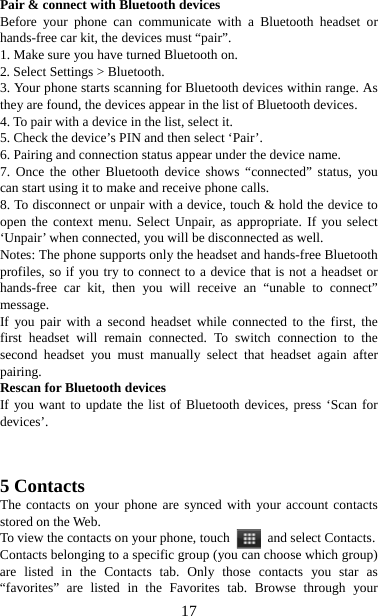  17Pair &amp; connect with Bluetooth devices   Before your phone can communicate with a Bluetooth headset or hands-free car kit, the devices must “pair”.   1. Make sure you have turned Bluetooth on. 2. Select Settings &gt; Bluetooth.   3. Your phone starts scanning for Bluetooth devices within range. As they are found, the devices appear in the list of Bluetooth devices.   4. To pair with a device in the list, select it.   5. Check the device’s PIN and then select ‘Pair’.   6. Pairing and connection status appear under the device name.   7. Once the other Bluetooth device shows “connected” status, you can start using it to make and receive phone calls.   8. To disconnect or unpair with a device, touch &amp; hold the device to open the context menu. Select Unpair, as appropriate. If you select ‘Unpair’ when connected, you will be disconnected as well.   Notes: The phone supports only the headset and hands-free Bluetooth profiles, so if you try to connect to a device that is not a headset or hands-free car kit, then you will receive an “unable to connect” message.  If you pair with a second headset while connected to the first, the first headset will remain connected. To switch connection to the second headset you must manually select that headset again after pairing.  Rescan for Bluetooth devices   If you want to update the list of Bluetooth devices, press ‘Scan for devices’.    5 Contacts The contacts on your phone are synced with your account contacts stored on the Web.   To view the contacts on your phone, touch    and select Contacts. Contacts belonging to a specific group (you can choose which group) are listed in the Contacts tab. Only those contacts you star as “favorites” are listed in the Favorites tab. Browse through your 