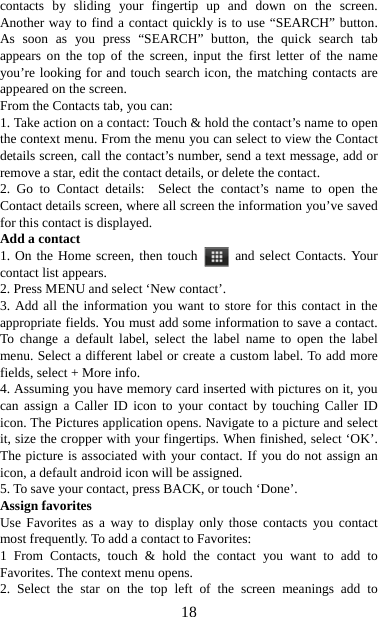   18contacts by sliding your fingertip up and down on the screen. Another way to find a contact quickly is to use “SEARCH” button. As soon as you press “SEARCH” button, the quick search tab appears on the top of the screen, input the first letter of the name you’re looking for and touch search icon, the matching contacts are appeared on the screen. From the Contacts tab, you can:   1. Take action on a contact: Touch &amp; hold the contact’s name to open the context menu. From the menu you can select to view the Contact details screen, call the contact’s number, send a text message, add or remove a star, edit the contact details, or delete the contact.   2. Go to Contact details:  Select the contact’s name to open the Contact details screen, where all screen the information you’ve saved for this contact is displayed.   Add a contact   1. On the Home screen, then touch   and select Contacts. Your contact list appears.   2. Press MENU and select ‘New contact’.   3. Add all the information you want to store for this contact in the appropriate fields. You must add some information to save a contact. To change a default label, select the label name to open the label menu. Select a different label or create a custom label. To add more fields, select + More info.   4. Assuming you have memory card inserted with pictures on it, you can assign a Caller ID icon to your contact by touching Caller ID icon. The Pictures application opens. Navigate to a picture and select it, size the cropper with your fingertips. When finished, select ‘OK’. The picture is associated with your contact. If you do not assign an icon, a default android icon will be assigned.   5. To save your contact, press BACK, or touch ‘Done’. Assign favorites   Use Favorites as a way to display only those contacts you contact most frequently. To add a contact to Favorites:   1 From Contacts, touch &amp; hold the contact you want to add to Favorites. The context menu opens.   2. Select the star on the top left of the screen meanings add to 