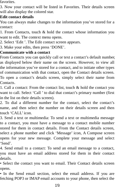   19favorites.  3. Now your contact will be listed in Favorites. Their details screen will also display the colored star. Edit contact details   You can always make changes to the information you’ve stored for a contact:  1. From Contacts, touch &amp; hold the contact whose information you want to edit. The context menu opens.   2. Select ‘Edit ’. The Edit contact screen appears.   3. Make your edits, then press ‘DONE’. Communicate with a contact   From Contacts you can quickly call or text a contact’s default number, as displayed below their name on the screen. However, to view all the information you’ve stored for a contact, and to initiate other types of communication with that contact, open the Contact details screen. To open a contact’s details screen, simply select their name from Contacts.  1. Call a contact: From the contact list, touch &amp; hold the contact you want to call. Select ‘Call ’ to dial that contact’s primary number (first in the list on their details screen).   2. To dial a different number for the contact, select the contact’s name, and then select the number on their details screen and then touch ‘CALL’ icon. 3. Send a text or multimedia: To send a text or multimedia message to a contact, you must have a message to a contact mobile number stored for them in contact details. From the Contact details screen, select a phone number and click ‘Message’ icon, A Compose screen opens for your new message. Complete your message and select ‘Send’.  4. Send email to a contact: To send an email message to a contact, you must have an email address stored for them in their contact details.  • Select the contact you want to email. Their Contact details screen opens.  • In the Send email section, select the email address. If you are fetching POP3 or IMAP email accounts to your phone, then select the 