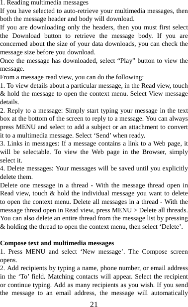   211. Reading multimedia messages   If you have selected to auto-retrieve your multimedia messages, then both the message header and body will download. If you are downloading only the headers, then you must first select the Download button to retrieve the message body. If you are concerned about the size of your data downloads, you can check the message size before you download.   Once the message has downloaded, select “Play” button to view the message.  From a message read view, you can do the following:   1. To view details about a particular message, in the Read view, touch &amp; hold the message to open the context menu. Select View message details.  2. Reply to a message: Simply start typing your message in the text box at the bottom of the screen to reply to a message. You can always press MENU and select to add a subject or an attachment to convert it to a multimedia message. Select ‘Send’ when ready.   3. Links in messages: If a message contains a link to a Web page, it will be selectable. To view the Web page in the Browser, simply select it.   4. Delete messages: Your messages will be saved until you explicitly delete them.   Delete one message in a thread - With the message thread open in Read view, touch &amp; hold the individual message you want to delete to open the context menu. Delete all messages in a thread - With the message thread open in Read view, press MENU &gt; Delete all threads. You can also delete an entire thread from the message list by pressing &amp; holding the thread to open the context menu, then select ‘Delete’.    Compose text and multimedia messages   1. Press MENU and select ‘New message’. The Compose screen opens.  2. Add recipients by typing a name, phone number, or email address in the ‘To’ field. Matching contacts will appear. Select the recipient or continue typing. Add as many recipients as you wish. If you send the message to an email address, the message will automatically 