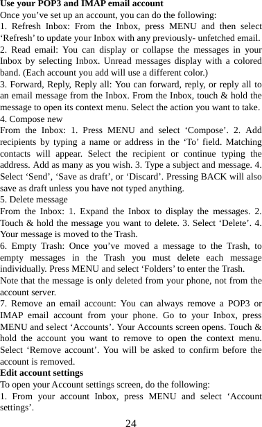   24Use your POP3 and IMAP email account   Once you’ve set up an account, you can do the following:   1. Refresh Inbox: From the Inbox, press MENU and then select ‘Refresh’ to update your Inbox with any previously- unfetched email.   2. Read email: You can display or collapse the messages in your Inbox by selecting Inbox. Unread messages display with a colored band. (Each account you add will use a different color.)   3. Forward, Reply, Reply all: You can forward, reply, or reply all to an email message from the Inbox. From the Inbox, touch &amp; hold the message to open its context menu. Select the action you want to take.   4. Compose new From the Inbox: 1. Press MENU and select ‘Compose’. 2. Add recipients by typing a name or address in the ‘To’ field. Matching contacts will appear. Select the recipient or continue typing the address. Add as many as you wish. 3. Type a subject and message. 4. Select ‘Send’, ‘Save as draft’, or ‘Discard’. Pressing BACK will also save as draft unless you have not typed anything.   5. Delete message From the Inbox: 1. Expand the Inbox to display the messages. 2. Touch &amp; hold the message you want to delete. 3. Select ‘Delete’. 4. Your message is moved to the Trash.   6. Empty Trash: Once you’ve moved a message to the Trash, to empty messages in the Trash you must delete each message individually. Press MENU and select ‘Folders’ to enter the Trash.   Note that the message is only deleted from your phone, not from the account server.   7. Remove an email account: You can always remove a POP3 or IMAP email account from your phone. Go to your Inbox, press MENU and select ‘Accounts’. Your Accounts screen opens. Touch &amp; hold the account you want to remove to open the context menu. Select ‘Remove account’. You will be asked to confirm before the account is removed. Edit account settings   To open your Account settings screen, do the following:   1. From your account Inbox, press MENU and select ‘Account settings’.  