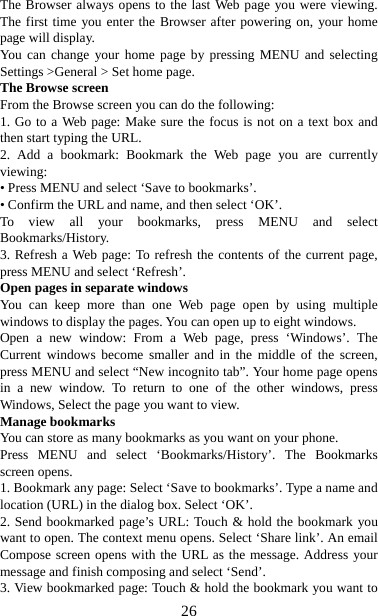   26The Browser always opens to the last Web page you were viewing. The first time you enter the Browser after powering on, your home page will display.   You can change your home page by pressing MENU and selecting Settings &gt;General &gt; Set home page.   The Browse screen   From the Browse screen you can do the following:   1. Go to a Web page: Make sure the focus is not on a text box and then start typing the URL.   2. Add a bookmark: Bookmark the Web page you are currently viewing:  • Press MENU and select ‘Save to bookmarks’.   • Confirm the URL and name, and then select ‘OK’. To view all your bookmarks, press MENU and select Bookmarks/History.  3. Refresh a Web page: To refresh the contents of the current page, press MENU and select ‘Refresh’. Open pages in separate windows   You can keep more than one Web page open by using multiple windows to display the pages. You can open up to eight windows.   Open a new window: From a Web page, press ‘Windows’. The Current windows become smaller and in the middle of the screen, press MENU and select “New incognito tab”. Your home page opens in a new window. To return to one of the other windows, press Windows, Select the page you want to view.   Manage bookmarks   You can store as many bookmarks as you want on your phone.   Press MENU and select ‘Bookmarks/History’. The Bookmarks screen opens. 1. Bookmark any page: Select ‘Save to bookmarks’. Type a name and location (URL) in the dialog box. Select ‘OK’.   2. Send bookmarked page’s URL: Touch &amp; hold the bookmark you want to open. The context menu opens. Select ‘Share link’. An email Compose screen opens with the URL as the message. Address your message and finish composing and select ‘Send’. 3. View bookmarked page: Touch &amp; hold the bookmark you want to 