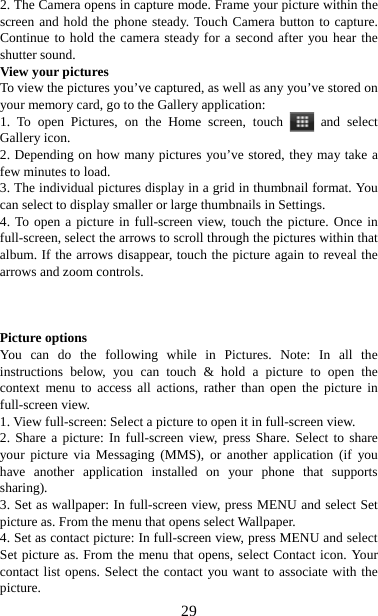   292. The Camera opens in capture mode. Frame your picture within the screen and hold the phone steady. Touch Camera button to capture. Continue to hold the camera steady for a second after you hear the shutter sound.   View your pictures   To view the pictures you’ve captured, as well as any you’ve stored on your memory card, go to the Gallery application:   1. To open Pictures, on the Home screen, touch   and select Gallery icon.   2. Depending on how many pictures you’ve stored, they may take a few minutes to load.   3. The individual pictures display in a grid in thumbnail format. You can select to display smaller or large thumbnails in Settings.   4. To open a picture in full-screen view, touch the picture. Once in full-screen, select the arrows to scroll through the pictures within that album. If the arrows disappear, touch the picture again to reveal the arrows and zoom controls.    Picture options   You can do the following while in Pictures. Note: In all the instructions below, you can touch &amp; hold a picture to open the context menu to access all actions, rather than open the picture in full-screen view. 1. View full-screen: Select a picture to open it in full-screen view.   2. Share a picture: In full-screen view, press Share. Select to share your picture via Messaging (MMS), or another application (if you have another application installed on your phone that supports sharing).  3. Set as wallpaper: In full-screen view, press MENU and select Set picture as. From the menu that opens select Wallpaper.   4. Set as contact picture: In full-screen view, press MENU and select Set picture as. From the menu that opens, select Contact icon. Your contact list opens. Select the contact you want to associate with the picture.  