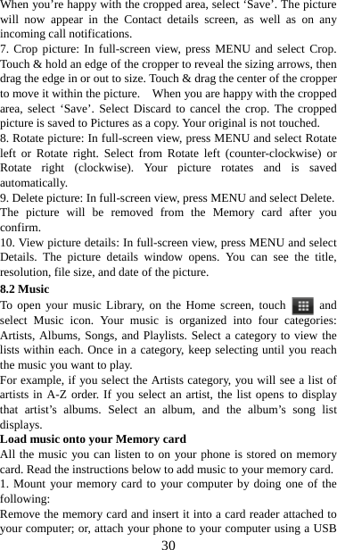   30When you’re happy with the cropped area, select ‘Save’. The picture will now appear in the Contact details screen, as well as on any incoming call notifications.   7. Crop picture: In full-screen view, press MENU and select Crop. Touch &amp; hold an edge of the cropper to reveal the sizing arrows, then drag the edge in or out to size. Touch &amp; drag the center of the cropper to move it within the picture.    When you are happy with the cropped area, select ‘Save’. Select Discard to cancel the crop. The cropped picture is saved to Pictures as a copy. Your original is not touched.   8. Rotate picture: In full-screen view, press MENU and select Rotate left or Rotate right. Select from Rotate left (counter-clockwise) or Rotate right (clockwise). Your picture rotates and is saved automatically.  9. Delete picture: In full-screen view, press MENU and select Delete.     The picture will be removed from the Memory card after you confirm.  10. View picture details: In full-screen view, press MENU and select Details. The picture details window opens. You can see the title, resolution, file size, and date of the picture.   8.2 Music To open your music Library, on the Home screen, touch   and select Music icon. Your music is organized into four categories: Artists, Albums, Songs, and Playlists. Select a category to view the lists within each. Once in a category, keep selecting until you reach the music you want to play.   For example, if you select the Artists category, you will see a list of artists in A-Z order. If you select an artist, the list opens to display that artist’s albums. Select an album, and the album’s song list displays.  Load music onto your Memory card All the music you can listen to on your phone is stored on memory card. Read the instructions below to add music to your memory card.   1. Mount your memory card to your computer by doing one of the following:  Remove the memory card and insert it into a card reader attached to your computer; or, attach your phone to your computer using a USB 