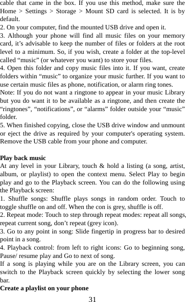   31cable that came in the box. If you use this method, make sure the Home &gt; Settings &gt; Storage &gt; Mount SD card is selected. It is by default.  2. On your computer, find the mounted USB drive and open it.   3. Although your phone will find all music files on your memory card, it’s advisable to keep the number of files or folders at the root level to a minimum. So, if you wish, create a folder at the top-level called “music” (or whatever you want) to store your files.   4. Open this folder and copy music files into it. If you want, create folders within “music” to organize your music further. If you want to use certain music files as phone, notification, or alarm ring tones. Note: If you do not want a ringtone to appear in your music Library but you do want it to be available as a ringtone, and then create the “ringtones”, “notifications”, or “alarms” folder outside your “music” folder.  5. When finished copying, close the USB drive window and unmount or eject the drive as required by your computer&apos;s operating system. Remove the USB cable from your phone and computer.    Play back music   At any level in your Library, touch &amp; hold a listing (a song, artist, album, or playlist) to open the context menu. Select Play to begin play and go to the Playback screen. You can do the following using the Playback screen:   1. Shuffle songs: Shuffle plays songs in random order. Touch to toggle shuffle on and off. When the con is grey, shuffle is off.   2. Repeat mode: Touch to step through repeat modes: repeat all songs, repeat current song, don’t repeat (grey icon). 3. Go to any point in song: Slide fingertip in progress bar to desired point in a song. 4. Playback control: from left to right icons: Go to beginning song, Pause/ resume play and Go to next of song. If a song is playing while you are on the Library screen, you can switch to the Playback screen quickly by selecting the lower song bar.  Create a playlist on your phone 