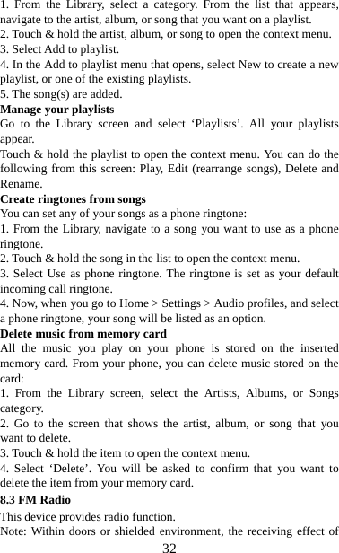   321. From the Library, select a category. From the list that appears, navigate to the artist, album, or song that you want on a playlist.   2. Touch &amp; hold the artist, album, or song to open the context menu.   3. Select Add to playlist.   4. In the Add to playlist menu that opens, select New to create a new playlist, or one of the existing playlists.   5. The song(s) are added.     Manage your playlists   Go to the Library screen and select ‘Playlists’. All your playlists appear.  Touch &amp; hold the playlist to open the context menu. You can do the following from this screen: Play, Edit (rearrange songs), Delete and Rename. Create ringtones from songs   You can set any of your songs as a phone ringtone:   1. From the Library, navigate to a song you want to use as a phone ringtone.  2. Touch &amp; hold the song in the list to open the context menu.   3. Select Use as phone ringtone. The ringtone is set as your default incoming call ringtone.   4. Now, when you go to Home &gt; Settings &gt; Audio profiles, and select a phone ringtone, your song will be listed as an option. Delete music from memory card   All the music you play on your phone is stored on the inserted memory card. From your phone, you can delete music stored on the card:  1. From the Library screen, select the Artists, Albums, or Songs category.  2. Go to the screen that shows the artist, album, or song that you want to delete.   3. Touch &amp; hold the item to open the context menu.   4. Select ‘Delete’. You will be asked to confirm that you want to delete the item from your memory card. 8.3 FM Radio This device provides radio function.   Note: Within doors or shielded environment, the receiving effect of 