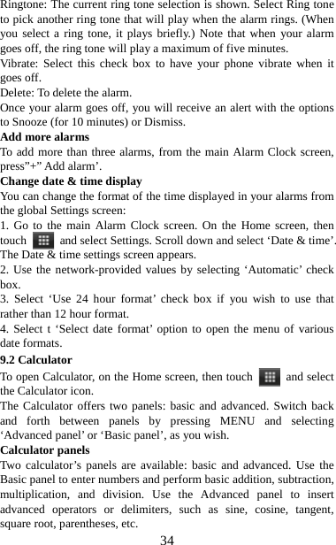   34Ringtone: The current ring tone selection is shown. Select Ring tone to pick another ring tone that will play when the alarm rings. (When you select a ring tone, it plays briefly.) Note that when your alarm goes off, the ring tone will play a maximum of five minutes.   Vibrate: Select this check box to have your phone vibrate when it goes off. Delete: To delete the alarm. Once your alarm goes off, you will receive an alert with the options to Snooze (for 10 minutes) or Dismiss.   Add more alarms   To add more than three alarms, from the main Alarm Clock screen, press”+” Add alarm’.   Change date &amp; time display   You can change the format of the time displayed in your alarms from the global Settings screen: 1. Go to the main Alarm Clock screen. On the Home screen, then touch   and select Settings. Scroll down and select ‘Date &amp; time’. The Date &amp; time settings screen appears.   2. Use the network-provided values by selecting ‘Automatic’ check box.  3. Select ‘Use 24 hour format’ check box if you wish to use that rather than 12 hour format.   4. Select t ‘Select date format’ option to open the menu of various date formats.   9.2 Calculator To open Calculator, on the Home screen, then touch   and select the Calculator icon.   The Calculator offers two panels: basic and advanced. Switch back and forth between panels by pressing MENU and selecting ‘Advanced panel’ or ‘Basic panel’, as you wish.   Calculator panels   Two calculator’s panels are available: basic and advanced. Use the Basic panel to enter numbers and perform basic addition, subtraction, multiplication, and division. Use the Advanced panel to insert advanced operators or delimiters, such as sine, cosine, tangent, square root, parentheses, etc.   