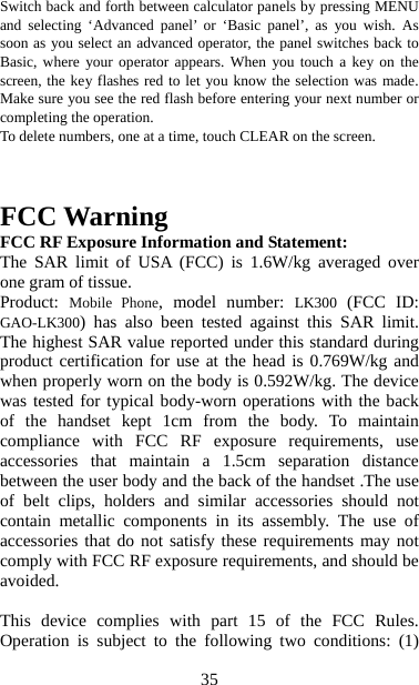   35Switch back and forth between calculator panels by pressing MENU and selecting ‘Advanced panel’ or ‘Basic panel’, as you wish. As soon as you select an advanced operator, the panel switches back to Basic, where your operator appears. When you touch a key on the screen, the key flashes red to let you know the selection was made. Make sure you see the red flash before entering your next number or completing the operation.   To delete numbers, one at a time, touch CLEAR on the screen.    FCC Warning   FCC RF Exposure Information and Statement:   The SAR limit of USA (FCC) is 1.6W/kg averaged over one gram of tissue.   Product:  Mobile Phone, model number: LK300 (FCC ID: GAO-LK300) has also been tested against this SAR limit. The highest SAR value reported under this standard during product certification for use at the head is 0.769W/kg and when properly worn on the body is 0.592W/kg. The device was tested for typical body-worn operations with the back of the handset kept 1cm from the body. To maintain compliance with FCC RF exposure requirements, use accessories that maintain a 1.5cm separation distance between the user body and the back of the handset .The use of belt clips, holders and similar accessories should not contain metallic components in its assembly. The use of accessories that do not satisfy these requirements may not comply with FCC RF exposure requirements, and should be avoided.   This device complies with part 15 of the FCC Rules. Operation is subject to the following two conditions: (1) 