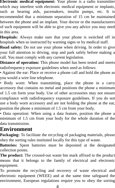   4Electronic medical equipment: Your phone is a radio transmitter which may interfere with electronic medical equipment or implants, such as hearing aids, pacemakers, insulin pumps, etc. It is recommended that a minimum separation of 15 cm be maintained between the phone and an implant. Your doctor or the manufacturers of such equipment will be able to give you any advice you may need in this area.   Hospitals:  Always make sure that your phone is switched off in hospitals when so instructed by warning signs or by medical staff.   Road safety: Do not use your phone when driving. In order to give your full attention to driving, stop and park safely before making a call. You must comply with any current legislation. Distance of operation: This phone model has been tested and meets radiofrequency exposure guidelines when used as follows: • Against the ear: Place or receive a phone call and hold the phone as you would a wire line telephone. • Body worn: When transmitting, place the phone in a carry accessory that contains no metal and positions the phone a minimum of 1.5 cm form your body. Use of other accessories may not ensure compliance with radiofrequency exposure guidelines. If you do not use a body worn accessory and are not holding the phone at the ear, position the phone a minimum of 1.5 cm from your body, • Data operation: When using a data feature, position the phone a minimum of 1.5 cm from your body for the whole duration of the data transmission. Environment Packaging: To facilitate the recycling of packaging materials, please obey the sorting rules instituted locally for this type of waste. Batteries:  Spent batteries must be deposited at the designated collection points. The product: The crossed-out waste bin mark affixed to the product means that it belongs to the family of electrical and electronic equipment. To promote the recycling and recovery of waste electrical and electronic equipment (WEEE) and at the same time safeguard the environment, European regulations require you to obey the sorting 