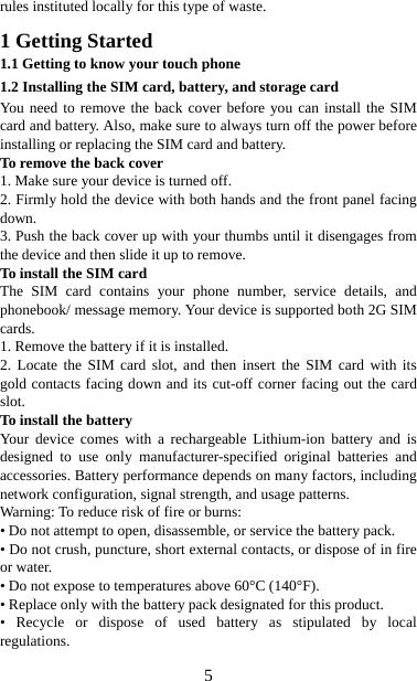   5rules instituted locally for this type of waste.  1 Getting Started 1.1 Getting to know your touch phone 1.2 Installing the SIM card, battery, and storage card You need to remove the back cover before you can install the SIM card and battery. Also, make sure to always turn off the power before installing or replacing the SIM card and battery. To remove the back cover   1. Make sure your device is turned off. 2. Firmly hold the device with both hands and the front panel facing down.  3. Push the back cover up with your thumbs until it disengages from the device and then slide it up to remove.   To install the SIM card  The SIM card contains your phone number, service details, and phonebook/ message memory. Your device is supported both 2G SIM cards. 1. Remove the battery if it is installed.   2. Locate the SIM card slot, and then insert the SIM card with its gold contacts facing down and its cut-off corner facing out the card slot.  To install the battery Your device comes with a rechargeable Lithium-ion battery and is designed to use only manufacturer-specified original batteries and accessories. Battery performance depends on many factors, including network configuration, signal strength, and usage patterns.         Warning: To reduce risk of fire or burns: • Do not attempt to open, disassemble, or service the battery pack. • Do not crush, puncture, short external contacts, or dispose of in fire or water.   • Do not expose to temperatures above 60°C (140°F).   • Replace only with the battery pack designated for this product. • Recycle or dispose of used battery as stipulated by local regulations.   