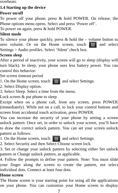   7overheats. 1.4 Starting up the device Power on/off   To power off your phone, press &amp; hold POWER. On release, the Phone options menu opens. Select and press ‘Power off’.   To power on again, press &amp; hold POWER. Silent mode   To silence your phone quickly, press &amp; hold the – volume button to zero volume. Or on the Home screen, touch   and  select Settings &gt; Audio profiles. Select ‘Silent’ check box.   Screen sleep   After a period of inactivity, your screen will go to sleep (display will turn black). In sleep, your phone uses less battery power. You can control this behavior:   Set screen timeout period 1. On the Home screen, touch   and select Settings.  2. Select Display option.   3. Select Sleep. Select a time from the menu.   Lock screen &amp; put phone to sleep   Except when on a phone call, from any screen, press POWER (immediately). While not on a call, to lock your control buttons and screen from accidental touch activation, press POWER. You can increase the security of your phone by setting a screen unlock pattern. Once set, in order to unlock your screen, you’ll have to draw the correct unlock pattern. You can set your screen unlock pattern as follows:   1. On the Home screen, touch   and select Settings.  2. Select Security and then Select Choose screen lock. 3. Set or change your unlock pattern by selecting either Set unlock pattern or Change unlock pattern, as applicable. 4. Follow the prompts to define your pattern. Note: You must slide your finger along the screen to create the pattern, not select individual dots. Connect at least four dots. Home screen The Home screen is your starting point for using all the applications on your phone. You can customize your Home screen to display 