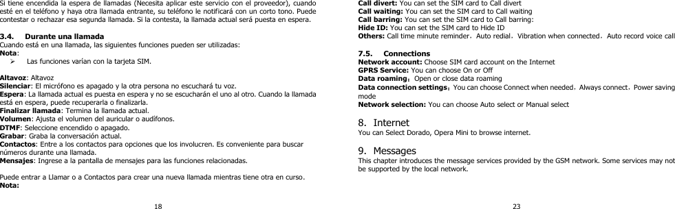 18 Si tiene encendida la espera de llamadas (Necesita aplicar este servicio con el proveedor), cuando esté en el teléfono y haya otra llamada entrante, su teléfono le notificará con un corto tono. Puede contestar o rechazar esa segunda llamada. Si la contesta, la llamada actual será puesta en espera.    3.4. Durante una llamada Cuando está en una llamada, las siguientes funciones pueden ser utilizadas: Nota:    Las funciones varían con la tarjeta SIM.  Altavoz: Altavoz Silenciar: El micrófono es apagado y la otra persona no escuchará tu voz. Espera: La llamada actual es puesta en espera y no se escucharán el uno al otro. Cuando la llamada está en espera, puede recuperarla o finalizarla.   Finalizar llamada: Termina la llamada actual. Volumen: Ajusta el volumen del auricular o audífonos. DTMF: Seleccione encendido o apagado.   Grabar: Graba la conversación actual. Contactos: Entre a los contactos para opciones que los involucren. Es conveniente para buscar números durante una llamada.   Mensajes: Ingrese a la pantalla de mensajes para las funciones relacionadas.  Puede entrar a Llamar o a Contactos para crear una nueva llamada mientras tiene otra en curso. Nota: 23 Call divert: You can set the SIM card to Call divert Call waiting: You can set the SIM card to Call waiting Call barring: You can set the SIM card to Call barring: Hide ID: You can set the SIM card to Hide ID Others: Call time minute reminder，Auto redial，Vibration when connected，Auto record voice call  7.5. Connections Network account: Choose SIM card account on the Internet GPRS Service: You can choose On or Off Data roaming：Open or close data roaming Data connection settings：You can choose Connect when needed，Always connect，Power saving mode Network selection: You can choose Auto select or Manual select  8. Internet You can Select Dorado, Opera Mini to browse internet.  9. Messages This chapter introduces the message services provided by the GSM network. Some services may not be supported by the local network.   