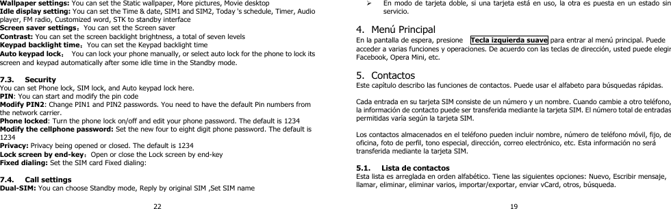 22 Wallpaper settings: You can set the Static wallpaper, More pictures, Movie desktop Idle display setting: You can set the Time &amp; date, SIM1 and SIM2, Today &apos;s schedule, Timer, Audio player, FM radio, Customized word, STK to standby interface Screen saver settings：You can set the Screen saver Contrast: You can set the screen backlight brightness, a total of seven levels Keypad backlight time：You can set the Keypad backlight time Auto keypad lock： You can lock your phone manually, or select auto lock for the phone to lock its screen and keypad automatically after some idle time in the Standby mode.  7.3. Security You can set Phone lock, SIM lock, and Auto keypad lock here. PIN: You can start and modify the pin code Modify PIN2: Change PIN1 and PIN2 passwords. You need to have the default Pin numbers from the network carrier. Phone locked: Turn the phone lock on/off and edit your phone password. The default is 1234 Modify the cellphone password: Set the new four to eight digit phone password. The default is 1234 Privacy: Privacy being opened or closed. The default is 1234 Lock screen by end-key：Open or close the Lock screen by end-key Fixed dialing: Set the SIM card Fixed dialing:  7.4. Call settings Dual-SIM: You can choose Standby mode, Reply by original SIM ,Set SIM name 19  En modo de tarjeta doble, si una tarjeta está en uso, la otra es puesta en un estado sin servicio.  4. Menú Principal En la pantalla de espera, presione    Tecla izquierda suave para entrar al menú principal. Puede acceder a varias funciones y operaciones. De acuerdo con las teclas de dirección, usted puede elegir Facebook, Opera Mini, etc.  5. Contactos Este capítulo describo las funciones de contactos. Puede usar el alfabeto para búsquedas rápidas.    Cada entrada en su tarjeta SIM consiste de un número y un nombre. Cuando cambie a otro teléfono, la información de contacto puede ser transferida mediante la tarjeta SIM. El número total de entradas permitidas varía según la tarjeta SIM.    Los contactos almacenados en el teléfono pueden incluir nombre, número de teléfono móvil, fijo, de oficina, foto de perfil, tono especial, dirección, correo electrónico, etc. Esta información no será transferida mediante la tarjeta SIM.    5.1. Lista de contactos Esta lista es arreglada en orden alfabético. Tiene las siguientes opciones: Nuevo, Escribir mensaje, llamar, eliminar, eliminar varios, importar/exportar, enviar vCard, otros, búsqueda.   