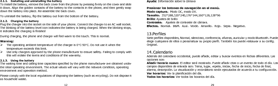 12 2.1.1. Installing and uninstalling the battery To install the battery, remove the back cover from the phone by pressing firmly on the cover and slide it down. Align the golden contacts of the battery to the contacts in the phone, and then gently snap down the battery into place. Re-assemble the back cover.  To uninstall the battery, flip the battery out from the bottom of the battery.  2.1.2. Charging the battery Plug the charger into the socket on the side of your phone. Connect the charger to an AC wall socket. The blinking of the battery level icon indicates the battery is being charged. When the blinking stops, it indicates the charging is finished  During charging, the phone and charger will feel warm to the touch. This is normal.  Warning:  The operating ambient temperature of the charger is 0C-50C. Do not use it when the temperature exceeds this limit.  Use only chargers approved by the phone manufacturer to ensure safety. Failing to comply with this will violate the terms and conditions of the warranty.  2.1.3. Using the battery The waiting time and calling time capacities specified by the phone manufacturer are obtained under the ideal operating environment. The actual values will vary with the network condition, operating environment and operation method.  Please comply with the local regulations of disposing the battery (such as recycling). Do not dispose it as household waste. 29 Ayuda: Información sobre la cámara  Presionar los botones de navegació n en el menú ： Modo captura：Modo DC, modo DV.   Tamañ o：352*288,320*240,176*144,160*128,128*96 Brillo: Ajustes de brillo Contraste：  Ajustes de contraste de cámara.   Efectos：Normal，B&amp;M，Azul，Verde，Amarillo，Rojo，Sepia，Negativo.  13.Perfiles Siete perfiles disponibles, Normal, silencioso, conferencia, afueras, auricular y modo Bluetooth. Puede elegir cualquiera de ellos o personalizar su propio perfil. También los puede restaurar a su config. Original.    14. Calendario Además del calendario occidental, puede añadir, editar y buscar eventos en fechas diferentes. Las opciones son:   Añadir horario nuevo: El editor será mostrado. Puede añadir citas o un evento de todo el día. Los campos disponibles de entrada son: Tema, lugar, repetir, iniciar, fecha de inicio, fecha de final, alarma, descripción. La visualización y recordatorio serán ejecutados de acuerdo a tu configuración.   Ver horarios: Ver la planificación del día.   Todos los horarios: Ver todos los horarios del día. 
