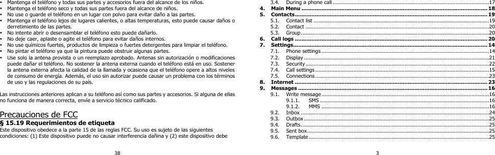 38  Mantenga el teléfono y todas sus partes y accesorios fuera del alcance de los niños.  Mantenga el teléfono seco y todas sus partes fuera del alcance de niños.  No use o guarde el teléfono en un lugar con polvo para evitar daño a las partes.  Mantenga el teléfono lejos de lugares calientes, o altas temperaturas, esto puede causar daños o derretimiento de las partes.  No intente abrir o desensamblar el teléfono esto puede dañarlo.  No deje caer, aplaste o agite el teléfono para evitar daños internos.  No use químicos fuertes, productos de limpieza o fuertes detergentes para limpiar el teléfono.  No pintar el teléfono ya que la pintura puede obstruir algunas partes.  Use solo la antena provista o un reemplazo aprobado. Antenas sin autorización o modificaciones puede dañar el teléfono. No sostener la antena externa cuando el teléfono está en uso. Sostener la antena externa afecta la calidad de la llamada y ocasiona que el teléfono opere a altos niveles de consumo de energía. Además, el uso sin autorizar puede causar un problema con los términos de uso y las regulaciones de su país.    Las instrucciones anteriores aplican a su teléfono así como sus partes y accesorios. Si alguna de ellas no funciona de manera correcta, envíe a servicio técnico calificado.  Precauciones de FCC § 15.19 Requerimientos de etiqueta Este dispositivo obedece a la parte 15 de las reglas FCC. Su uso es sujeto de las siguientes condiciones: (1) Este dispositivo puede no causar interferencia dañina y (2) este dispositivo debe 3 3.4. During a phone call ..................................................................................................17 4. Main Menu ................................................................................................................ 18 5. Contacts .................................................................................................................... 19 5.1. Contact list ..............................................................................................................19 5.2. Contact ...................................................................................................................20 5.3. Group ......................................................................................................................20 6. Call logs .................................................................................................................... 20 7. Settings..................................................................................................................... 14 7.1. Phone settings .........................................................................................................14 7.2. Display ....................................................................................................................21 7.3. Security ...................................................................................................................22 7.4. Call settings .............................................................................................................15 7.5. Connections .............................................................................................................23 8. Internet .................................................................................................................... 23 9. Messages .................................................................................................................. 16 9.1. Write message .........................................................................................................16 9.1.1. SMS ..........................................................................................................16 9.1.2. MMS .........................................................................................................16 9.2. Inbox ......................................................................................................................24 9.3. Outbox ....................................................................................................................25 9.4. Drafts ......................................................................................................................25 9.5. Sent box ..................................................................................................................25 9.6. Template .................................................................................................................25 