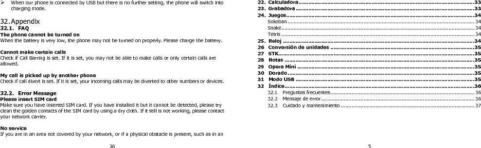 36  When our phone is connected by USB but there is no further setting, the phone will switch into charging mode.  32. Appendix 32.1. FAQ The phone cannot be turned on When the battery is very low, the phone may not be turned on properly. Please charge the battery.  Cannot make certain calls Check if Call Barring is set. If it is set, you may not be able to make calls or only certain calls are allowed.  My call is picked up by another phone Check if call divert is set. If it is set, your incoming calls may be diverted to other numbers or devices.  32.2. Error Message Please insert SIM card Make sure you have inserted SIM card. If you have installed it but it cannot be detected, please try clean the golden contacts of the SIM card by using a dry cloth. If it still is not working, please contact your network carrier.  No service If you are in an area not covered by your network, or if a physical obstacle is present, such as in an 5 22. Calculadora ............................................................................................................... 33 23.  Grabadora ................................................................................................................. 33 24. Juegos ....................................................................................................................... 34 Sokoban ........................................................................................................................... 34 Snake ............................................................................................................................... 34 Tetris ............................................................................................................................... 34 25. Reloj ......................................................................................................................... 34 26 Conversión de unidades ........................................................................................... 35 27 STK ............................................................................................................................ 35 28 Notas ........................................................................................................................ 35 29 Opera Mini ................................................................................................................ 35 30 Dorado ...................................................................................................................... 35 31 Modo USB ................................................................................................................. 35 32 Índice ........................................................................................................................ 36 32.1 Preguntas frecuentes............................................................................................... 36 32.2 Mensaje de error ..................................................................................................... 36 32.3 Cuidado y mantenimiento ........................................................................................ 37  