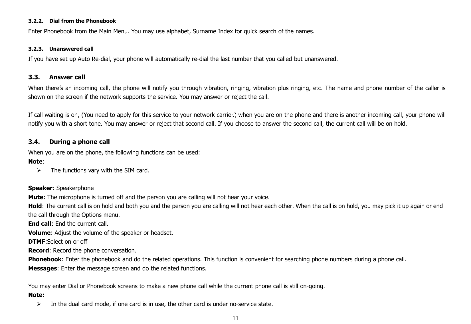 113.2.2. Dial from the PhonebookEnter Phonebook from the Main Menu. You may use alphabet, Surname Index for quick search of the names.3.2.3. Unanswered callIf you have set up Auto Re-dial, your phone will automatically re-dial the last number that you called but unanswered.3.3. Answer callWhen there’s an incoming call, the phone will notify you through vibration, ringing, vibration plus ringing, etc. The name and phone number of the caller isshown on the screen if the network supports the service. You may answer or reject the call.If call waiting is on, (You need to apply for this service to your network carrier.) when you are on the phone and there is another incoming call, your phone willnotify you with a short tone. You may answer or reject that second call. If you choose to answer the second call, the current call will be on hold.3.4. During a phone callWhen you are on the phone, the following functions can be used:Note:The functions vary with the SIM card.Speaker: SpeakerphoneMute: The microphone is turned off and the person you are calling will not hear your voice.Hold: The current call is on hold and both you and the person you are calling will not hear each other. When the call is on hold, you may pick it up again or endthe call through the Options menu.End call: End the current call.Volume: Adjust the volume of the speaker or headset.DTMF:Select on or offRecord: Record the phone conversation.Phonebook: Enter the phonebook and do the related operations. This function is convenient for searching phone numbers during a phone call.Messages: Enter the message screen and do the related functions.You may enter Dial or Phonebook screens to make a new phone call while the current phone call is still on-going.Note:In the dual card mode, if one card is in use, the other card is under no-service state.