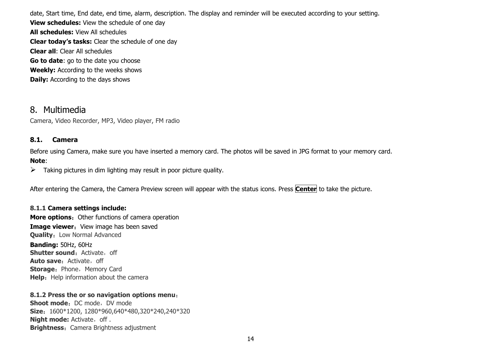 14date, Start time, End date, end time, alarm, description. The display and reminder will be executed according to your setting.View schedules: View the schedule of one dayAll schedules: View All schedulesClear today’s tasks: Clear the schedule of one dayClear all: Clear All schedulesGo to date: go to the date you chooseWeekly: According to the weeks showsDaily: According to the days shows8. MultimediaCamera, Video Recorder, MP3, Video player, FM radio8.1. CameraBefore using Camera, make sure you have inserted a memory card. The photos will be saved in JPG format to your memory card.Note:Taking pictures in dim lighting may result in poor picture quality.After entering the Camera, the Camera Preview screen will appear with the status icons. Press Center to take the picture.8.1.1 Camera settings include:More options：Other functions of camera operationImage viewer：View image has been savedQuality：Low Normal AdvancedBanding: 50Hz, 60HzShutter sound：Activate，offAuto save：Activate，offStorage：Phone，Memory CardHelp：Help information about the camera8.1.2 Press the or so navigation options menu：Shoot mode：DC mode，DV modeSize：1600*1200, 1280*960,640*480,320*240,240*320Night mode: Activate，off .Brightness：Camera Brightness adjustment
