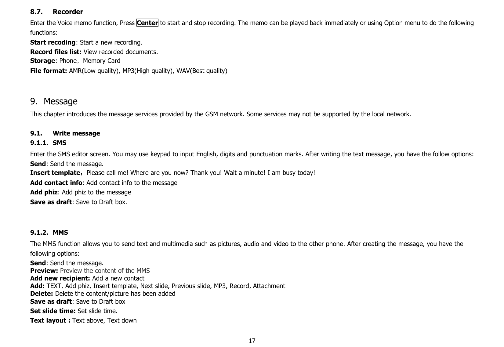178.7. RecorderEnter the Voice memo function, Press Center to start and stop recording. The memo can be played back immediately or using Option menu to do the followingfunctions:Start recoding: Start a new recording.Record files list: View recorded documents.Storage: Phone，Memory CardFile format: AMR(Low quality), MP3(High quality), WAV(Best quality)9. MessageThis chapter introduces the message services provided by the GSM network. Some services may not be supported by the local network.9.1. Write message9.1.1. SMSEnter the SMS editor screen. You may use keypad to input English, digits and punctuation marks. After writing the text message, you have the follow options:Send: Send the message.Insert template：Please call me! Where are you now? Thank you! Wait a minute! I am busy today!Add contact info: Add contact info to the messageAdd phiz: Add phiz to the messageSave as draft: Save to Draft box.9.1.2. MMSThe MMS function allows you to send text and multimedia such as pictures, audio and video to the other phone. After creating the message, you have thefollowing options:Send: Send the message.Preview: Preview the content of the MMSAdd new recipient: Add a new contactAdd: TEXT, Add phiz, Insert template, Next slide, Previous slide, MP3, Record, AttachmentDelete: Delete the content/picture has been addedSave as draft: Save to Draft boxSet slide time: Set slide time.Text layout : Text above, Text down