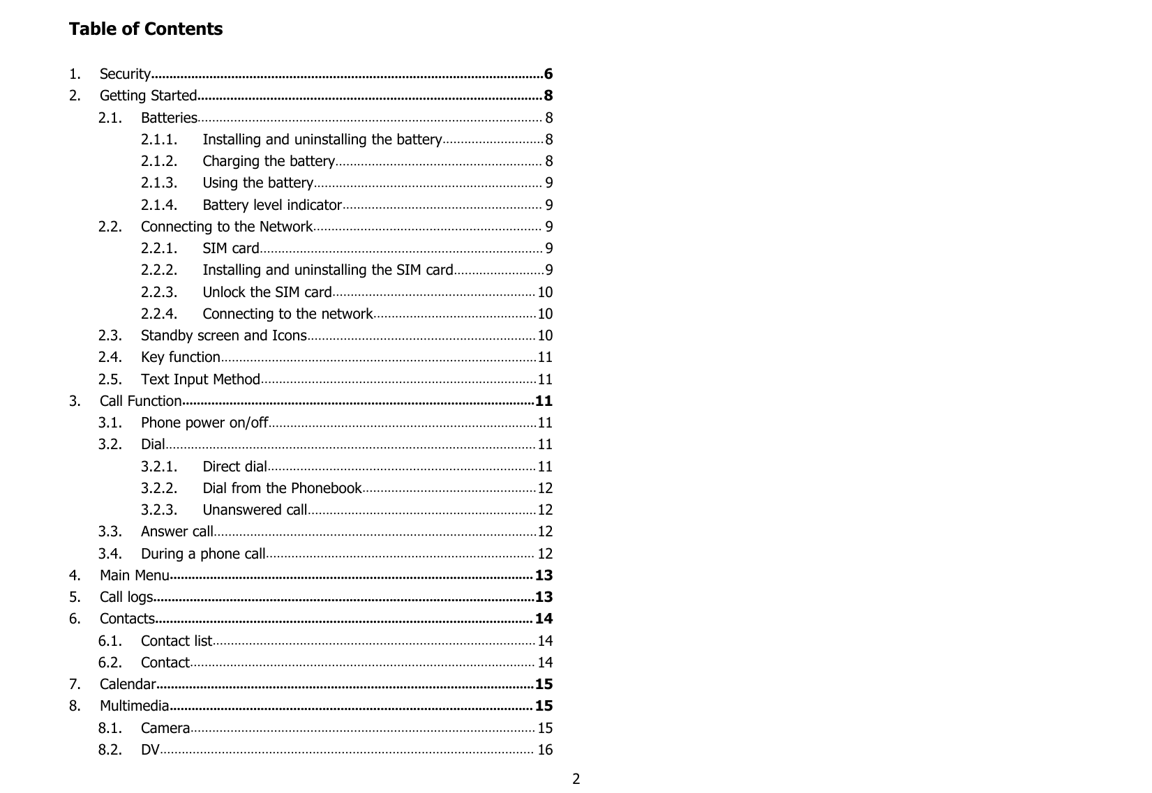 2Table of Contents1. Security............................................................................................................62. Getting Started............................................................................................... 82.1. Batteries............................................................................................... 82.1.1. Installing and uninstalling the battery............................ 82.1.2. Charging the battery......................................................... 82.1.3. Using the battery............................................................... 92.1.4. Battery level indicator....................................................... 92.2. Connecting to the Network............................................................... 92.2.1. SIM card.............................................................................. 92.2.2. Installing and uninstalling the SIM card.........................92.2.3. Unlock the SIM card........................................................ 102.2.4. Connecting to the network.............................................102.3. Standby screen and Icons............................................................... 102.4. Key function.......................................................................................112.5. Text Input Method............................................................................113. Call Function.................................................................................................113.1. Phone power on/off..........................................................................113.2. Dial...................................................................................................... 113.2.1. Direct dial.......................................................................... 113.2.2. Dial from the Phonebook................................................123.2.3. Unanswered call...............................................................123.3. Answer call.........................................................................................123.4. During a phone call.......................................................................... 124. Main Menu.................................................................................................... 135. Call logs.........................................................................................................136. Contacts........................................................................................................ 146.1. Contact list......................................................................................... 146.2. Contact............................................................................................... 147. Calendar........................................................................................................158. Multimedia.................................................................................................... 158.1. Camera............................................................................................... 158.2. DV....................................................................................................... 16