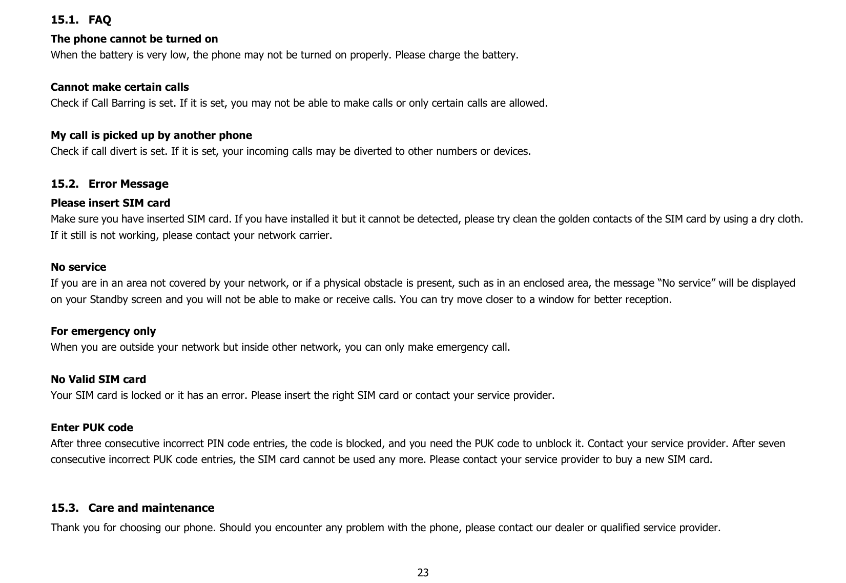 2315.1. FAQThe phone cannot be turned onWhen the battery is very low, the phone may not be turned on properly. Please charge the battery.Cannot make certain callsCheck if Call Barring is set. If it is set, you may not be able to make calls or only certain calls are allowed.My call is picked up by another phoneCheck if call divert is set. If it is set, your incoming calls may be diverted to other numbers or devices.15.2. Error MessagePlease insert SIM cardMake sure you have inserted SIM card. If you have installed it but it cannot be detected, please try clean the golden contacts of the SIM card by using a dry cloth.If it still is not working, please contact your network carrier.No serviceIf you are in an area not covered by your network, or if a physical obstacle is present, such as in an enclosed area, the message “No service” will be displayedon your Standby screen and you will not be able to make or receive calls. You can try move closer to a window for better reception.For emergency onlyWhen you are outside your network but inside other network, you can only make emergency call.No Valid SIM cardYour SIM card is locked or it has an error. Please insert the right SIM card or contact your service provider.Enter PUK codeAfter three consecutive incorrect PIN code entries, the code is blocked, and you need the PUK code to unblock it. Contact your service provider. After sevenconsecutive incorrect PUK code entries, the SIM card cannot be used any more. Please contact your service provider to buy a new SIM card.15.3. Care and maintenanceThank you for choosing our phone. Should you encounter any problem with the phone, please contact our dealer or qualified service provider.