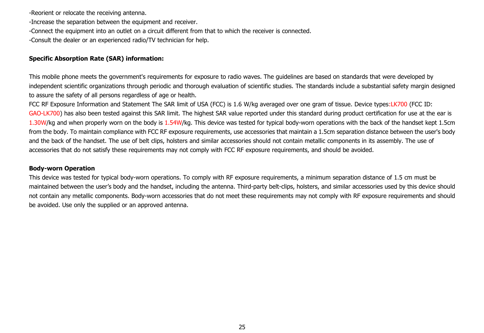 25-Reorient or relocate the receiving antenna.-Increase the separation between the equipment and receiver.-Connect the equipment into an outlet on a circuit different from that to which the receiver is connected.-Consult the dealer or an experienced radio/TV technician for help.Specific Absorption Rate (SAR) information:This mobile phone meets the government&apos;s requirements for exposure to radio waves. The guidelines are based on standards that were developed byindependent scientific organizations through periodic and thorough evaluation of scientific studies. The standards include a substantial safety margin designedto assure the safety of all persons regardless of age or health.FCC RF Exposure Information and Statement The SAR limit of USA (FCC) is 1.6 W/kg averaged over one gram of tissue. Device types:LK700 (FCC ID:GAO-LK700) has also been tested against this SAR limit. The highest SAR value reported under this standard during product certification for use at the ear is1.30W/kg and when properly worn on the body is 1.54W/kg. This device was tested for typical body-worn operations with the back of the handset kept 1.5cmfrom the body. To maintain compliance with FCC RF exposure requirements, use accessories that maintain a 1.5cm separation distance between the user&apos;s bodyand the back of the handset. The use of belt clips, holsters and similar accessories should not contain metallic components in its assembly. The use ofaccessories that do not satisfy these requirements may not comply with FCC RF exposure requirements, and should be avoided.Body-worn OperationThis device was tested for typical body-worn operations. To comply with RF exposure requirements, a minimum separation distance of 1.5 cm must bemaintained between the user’s body and the handset, including the antenna. Third-party belt-clips, holsters, and similar accessories used by this device shouldnot contain any metallic components. Body-worn accessories that do not meet these requirements may not comply with RF exposure requirements and shouldbe avoided. Use only the supplied or an approved antenna.