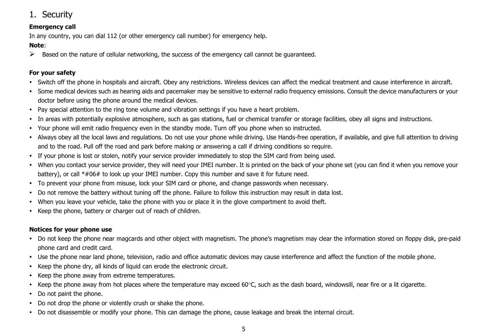 51. SecurityEmergency callIn any country, you can dial 112 (or other emergency call number) for emergency help.Note:Based on the nature of cellular networking, the success of the emergency call cannot be guaranteed.For your safetySwitch off the phone in hospitals and aircraft. Obey any restrictions. Wireless devices can affect the medical treatment and cause interference in aircraft.Some medical devices such as hearing aids and pacemaker may be sensitive to external radio frequency emissions. Consult the device manufacturers or yourdoctor before using the phone around the medical devices.Pay special attention to the ring tone volume and vibration settings if you have a heart problem.In areas with potentially explosive atmosphere, such as gas stations, fuel or chemical transfer or storage facilities, obey all signs and instructions.Your phone will emit radio frequency even in the standby mode. Turn off you phone when so instructed.Always obey all the local laws and regulations. Do not use your phone while driving. Use Hands-free operation, if available, and give full attention to drivingand to the road. Pull off the road and park before making or answering a call if driving conditions so require.If your phone is lost or stolen, notify your service provider immediately to stop the SIM card from being used.When you contact your service provider, they will need your IMEI number. It is printed on the back of your phone set (you can find it when you remove yourbattery), or call *#06# to look up your IMEI number. Copy this number and save it for future need.To prevent your phone from misuse, lock your SIM card or phone, and change passwords when necessary.Do not remove the battery without tuning off the phone. Failure to follow this instruction may result in data lost.When you leave your vehicle, take the phone with you or place it in the glove compartment to avoid theft.Keep the phone, battery or charger out of reach of children.Notices for your phone useDo not keep the phone near magcards and other object with magnetism. The phone’s magnetism may clear the information stored on floppy disk, pre-paidphone card and credit card.Use the phone near land phone, television, radio and office automatic devices may cause interference and affect the function of the mobile phone.Keep the phone dry, all kinds of liquid can erode the electronic circuit.Keep the phone away from extreme temperatures.Keep the phone away from hot places where the temperature may exceed 60C, such as the dash board, windowsill, near fire or a lit cigarette.Do not paint the phone.Do not drop the phone or violently crush or shake the phone.Do not disassemble or modify your phone. This can damage the phone, cause leakage and break the internal circuit.